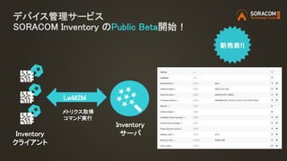 デバイス管理サービス
SORACOM Inventory のPublic Beta開始！
Inventory
クライアント
Inventory
サーバ
LwM2M
メトリクス取得
コマンド実行
 