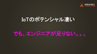 IoTのポテンシャル凄い
でも、エンジニアが足りない。。。
 