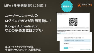 MFA (多要素認証) に対応！
ユーザーコンソールの
ログインでMFAが利用可能に！
(Google Authenticator
などの多要素認証アプリ)
注)ルートアカウントのみ対応
今後はSAMアカウントにも拡張予定)
 
