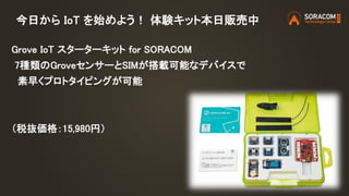 今日から IoT を始めよう！ 体験キット本日販売中
Grove IoT スターターキット for SORACOM
7種類のGroveセンサーとSIMが搭載可能なデバイスで
素早くプロトタイピングが可能
（税抜価格：15,980円）
 