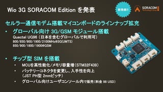 Wio 3G SORACOM Edition を発表
セルラー通信モデム搭載マイコンボードのラインナップ拡充
• グローバル向け 3G/GSM モジュール搭載
Quectel UG96 （日本を含むグローバルで利用可）
800/850/900/1900/2100MHz@3G(UMTS)
850/900/1800/1900@GSM
• チップ型 SIM を搭載
• MCUを高性能化/メモリ容量増（STM32F439）
• バッテリーコネクタを変更し、入手性を向上
（JST PH型 2mmピッチ）
• グローバル向けユーザコンソール内で販売（料金 98 USD）
 