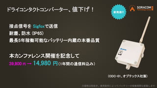 ドライコンタクトコンバーター、値下げ！
接点信号を Sigfoxで送信
耐塵、防水 (IP65)
最長5年稼働可能なバッテリー内蔵の本番品質
本カンファレンス開催を記念して
39,800 円 → 14,980 円（1年間の通信料込み）
※価格は税抜き。使用条件によってバッテリーの稼働期間は変動します
(ODC-01、オプテックス社製)
 