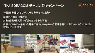 Try! SORACOM チャレンジキャンペーン
〜記事を書いてノベルティをゲットしよう〜
期間：4月26日~6月30日
対象：企業・個人問わずどなたでも参加可能
内容：SORACOMを使った電子工作や、Deep Diveな記事を書いた方にクールなノベルティ
をプレゼントします
 