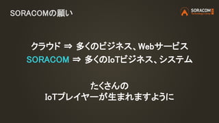SORACOMの願い
クラウド ⇒ 多くのビジネス、Webサービス
SORACOM ⇒ 多くのIoTビジネス、システム
たくさんの
IoTプレイヤーが生まれますように
 