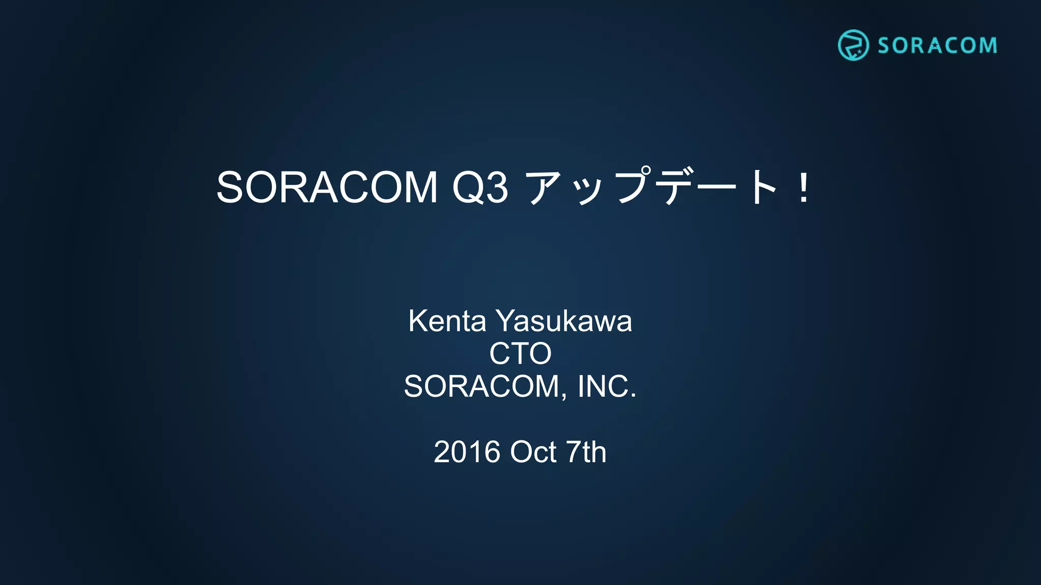 SORACOM Q3 アップデート！
Kenta Yasukawa
CTO
SORACOM, INC.
2016 Oct 7th
 