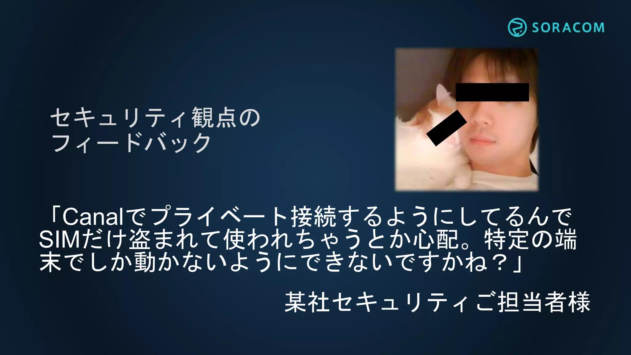 「Canalでプライベート接続するようにしてるんで
SIMだけ盗まれて使われちゃうとか心配。特定の端
末でしか動かないようにできないですかね？」
セキュリティ観点の
フィードバック
某社セキュリティご担当者様
 