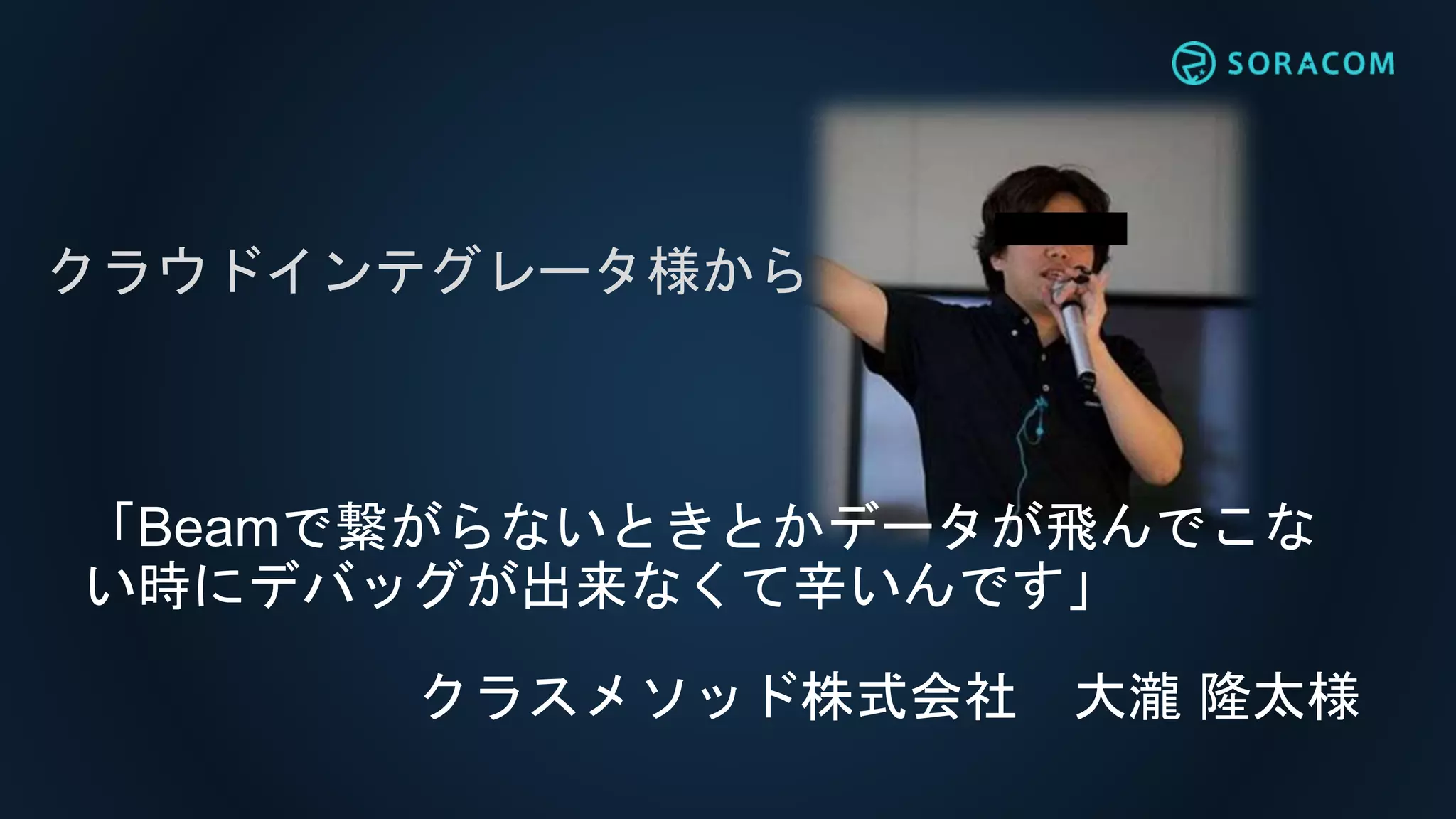 「Beamで繋がらないときとかデータが飛んでこな
い時にデバッグが出来なくて辛いんです」
クラウドインテグレータ様から
クラスメソッド株式会社 大瀧 隆太様
 