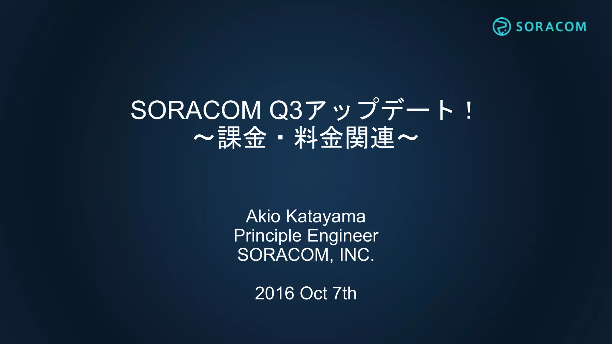 SORACOM Q3アップデート！
〜課金・料金関連〜
Akio Katayama
Principle Engineer
SORACOM, INC.
2016 Oct 7th
 