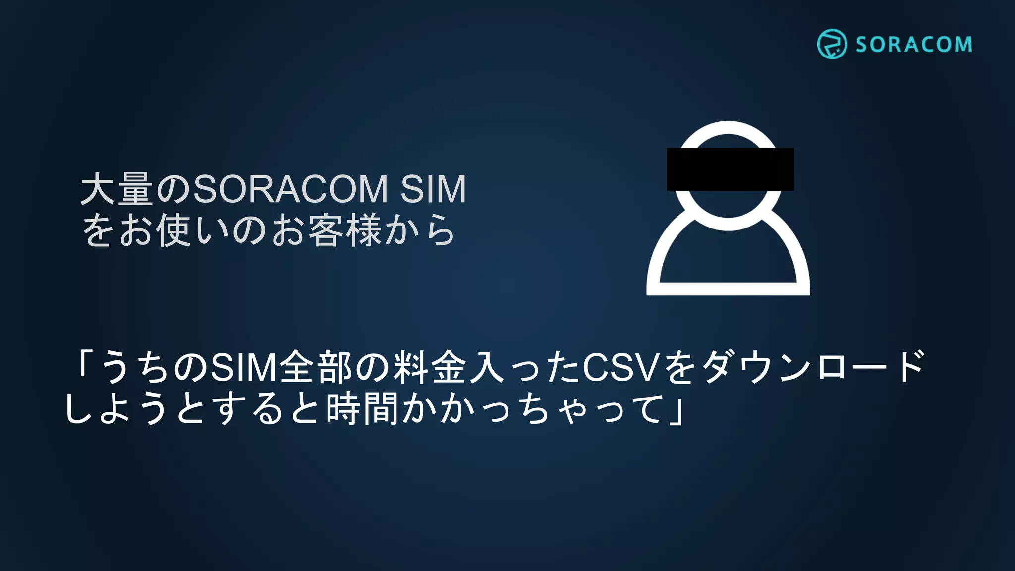 「うちのSIM全部の料金入ったCSVをダウンロード
しようとすると時間かかっちゃって」
大量のSORACOM SIM
をお使いのお客様から
 