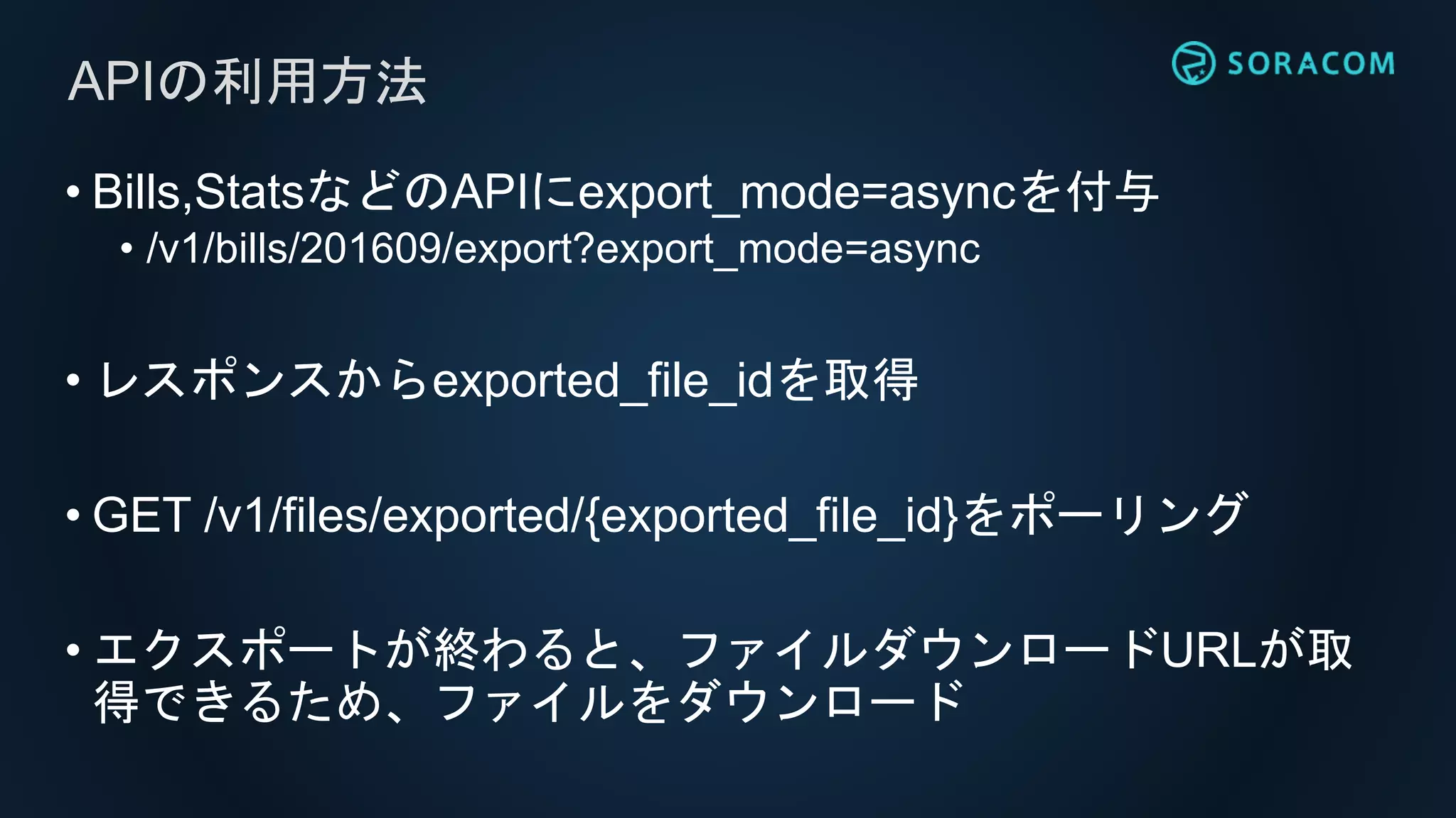 • Bills,StatsなどのAPIにexport_mode=asyncを付与
• /v1/bills/201609/export?export_mode=async
• レスポンスからexported_file_idを取得
• GET /v1/files/exported/{exported_file_id}をポーリング
• エクスポートが終わると、ファイルダウンロードURLが取
得できるため、ファイルをダウンロード
APIの利用方法
 