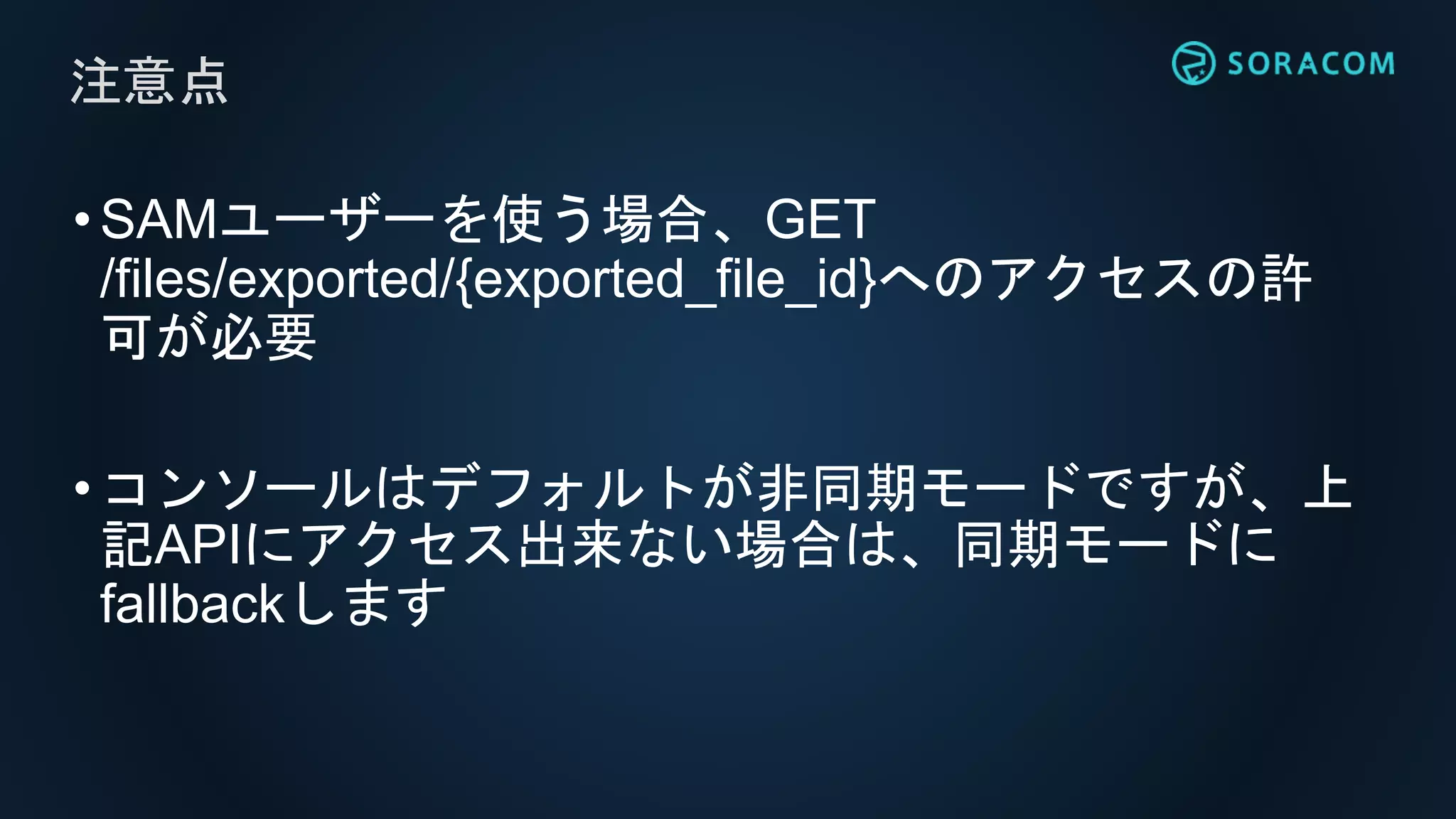 •SAMユーザーを使う場合、GET
/files/exported/{exported_file_id}へのアクセスの許
可が必要
•コンソールはデフォルトが非同期モードですが、上
記APIにアクセス出来ない場合は、同期モードに
fallbackします
注意点
 