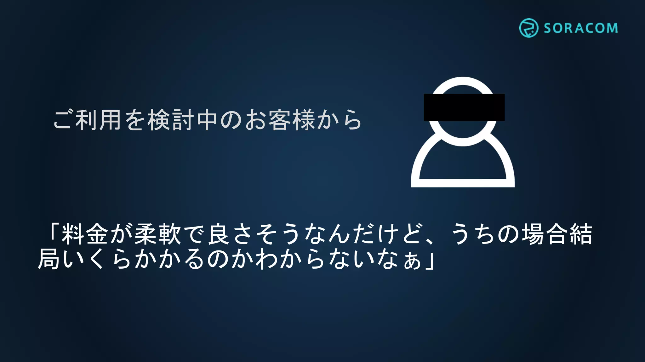 「料金が柔軟で良さそうなんだけど、うちの場合結
局いくらかかるのかわからないなぁ」
ご利用を検討中のお客様から
 