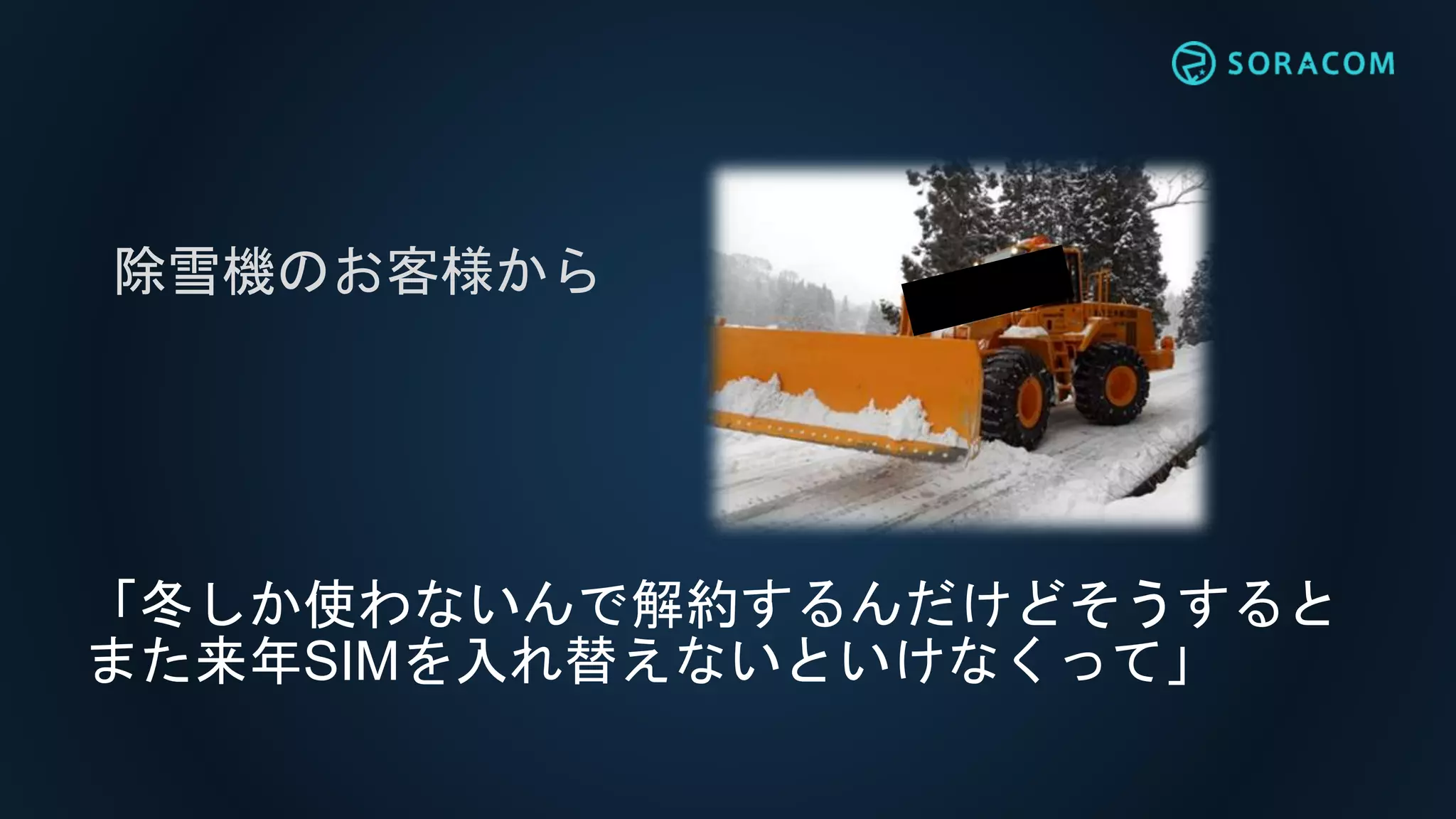 「冬しか使わないんで解約するんだけどそうすると
また来年SIMを入れ替えないといけなくって」
除雪機のお客様から
 