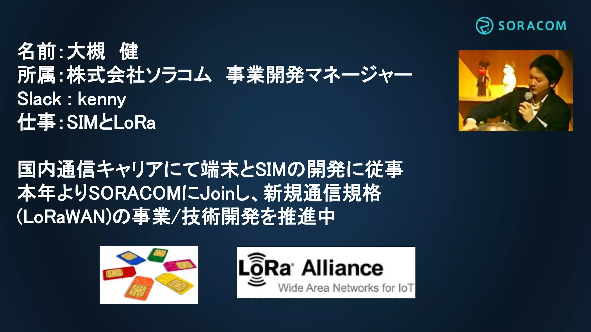 名前：大槻 健
所属：株式会社ソラコム 事業開発マネージャー
Slack : kenny
仕事：SIMとLoRa
国内通信キャリアにて端末とSIMの開発に従事
本年よりSORACOMにJoinし、新規通信規格
(LoRaWAN)の事業/技術開発を推進中
 