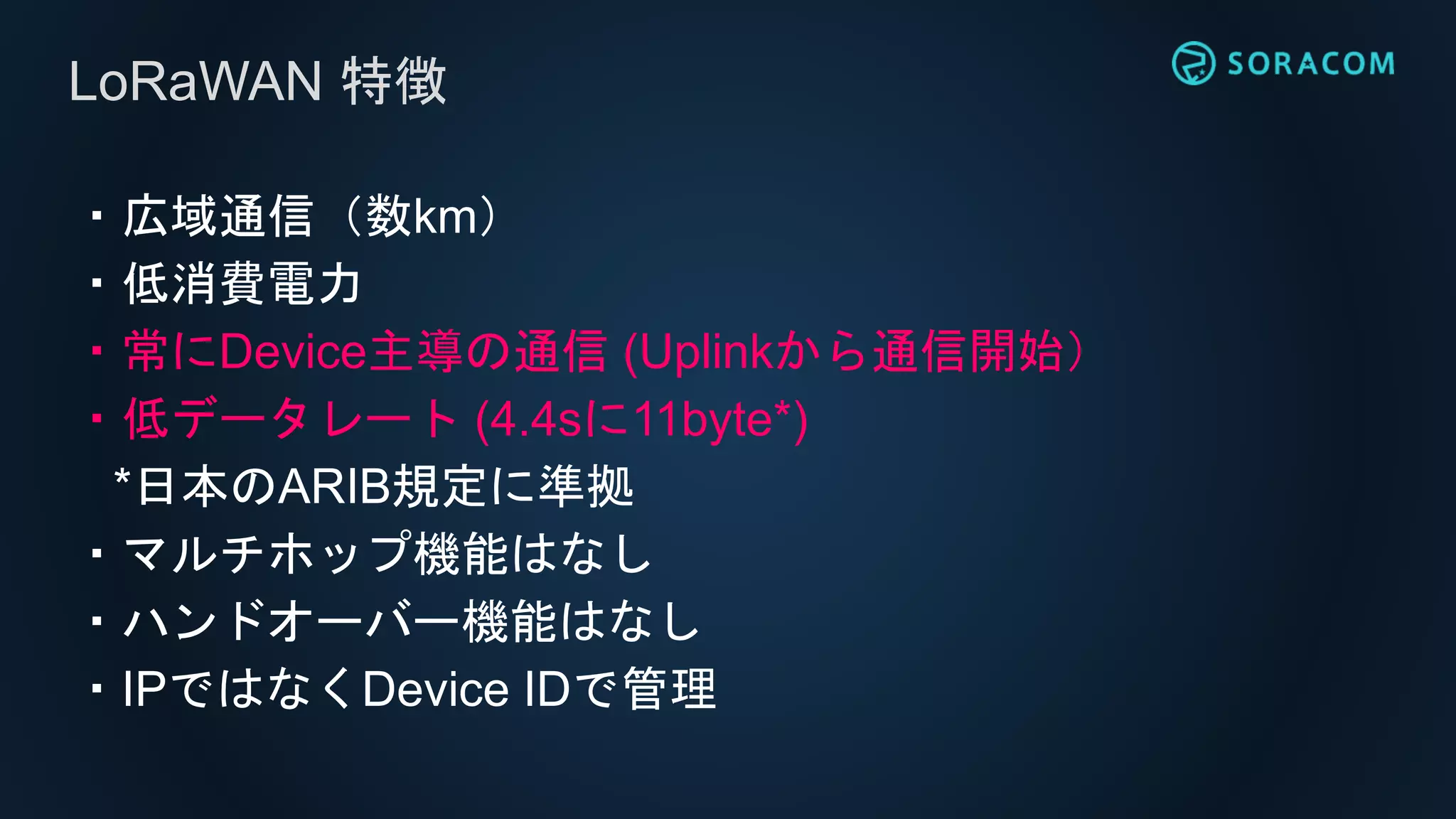 ・広域通信（数km）
・低消費電力
・常にDevice主導の通信 (Uplinkから通信開始）
・低データレート (4.4sに11byte*)
*日本のARIB規定に準拠
・マルチホップ機能はなし
・ハンドオーバー機能はなし
・IPではなくDevice IDで管理
LoRaWAN 特徴
 