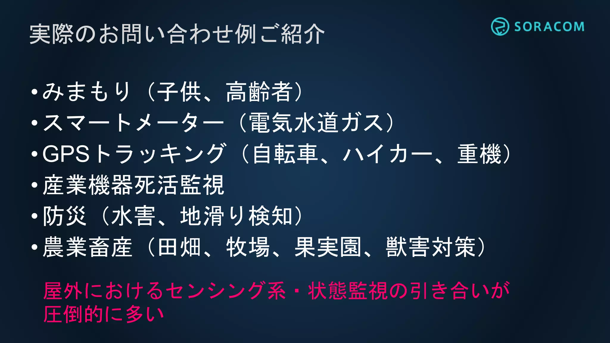 •みまもり（子供、高齢者）
•スマートメーター（電気水道ガス）
•GPSトラッキング（自転車、ハイカー、重機）
•産業機器死活監視
•防災（水害、地滑り検知）
•農業畜産（田畑、牧場、果実園、獣害対策）
実際のお問い合わせ例ご紹介
屋外におけるセンシング系・状態監視の引き合いが
圧倒的に多い
 
