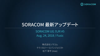SORACOM 最新アップデート
SORACOM UG 九州 #5
Aug. 24, 2018 / Fusic
株式会社ソラコム
テクノロジー・エバンジェリスト
松下 享平 (max)
 