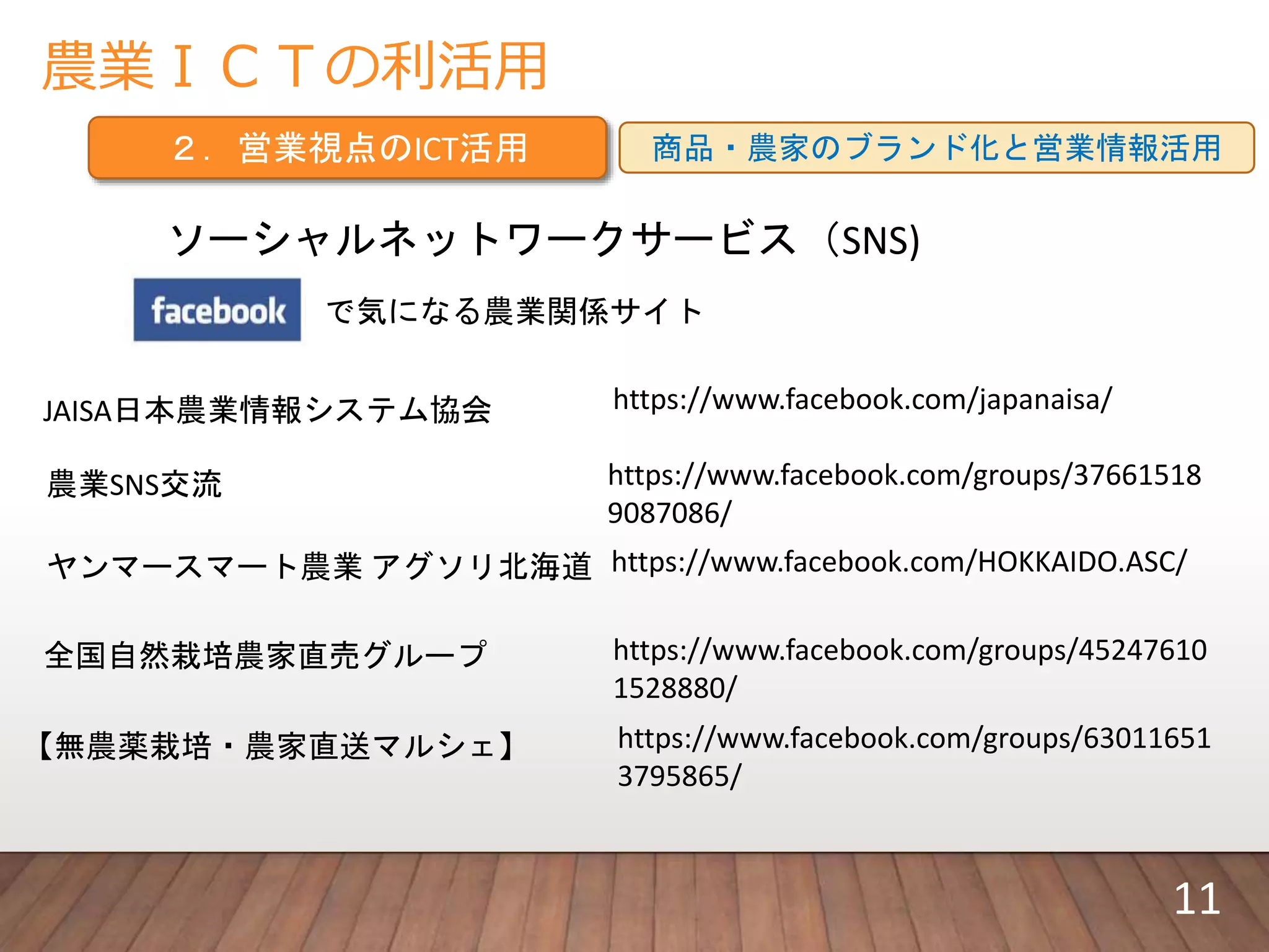 農業ＩＣＴの利活用
２．営業視点のICT活用 商品・農家のブランド化と営業情報活用
ソーシャルネットワークサービス（SNS)
で気になる農業関係サイト
https://www.facebook.com/japanaisa/JAISA日本農業情報システム協会
https://www.facebook.com/HOKKAIDO.ASC/ヤンマースマート農業 アグソリ北海道
全国自然栽培農家直売グループ https://www.facebook.com/groups/45247610
1528880/
https://www.facebook.com/groups/37661518
9087086/
農業SNS交流
【無農薬栽培・農家直送マルシェ】 https://www.facebook.com/groups/63011651
3795865/
11
 
