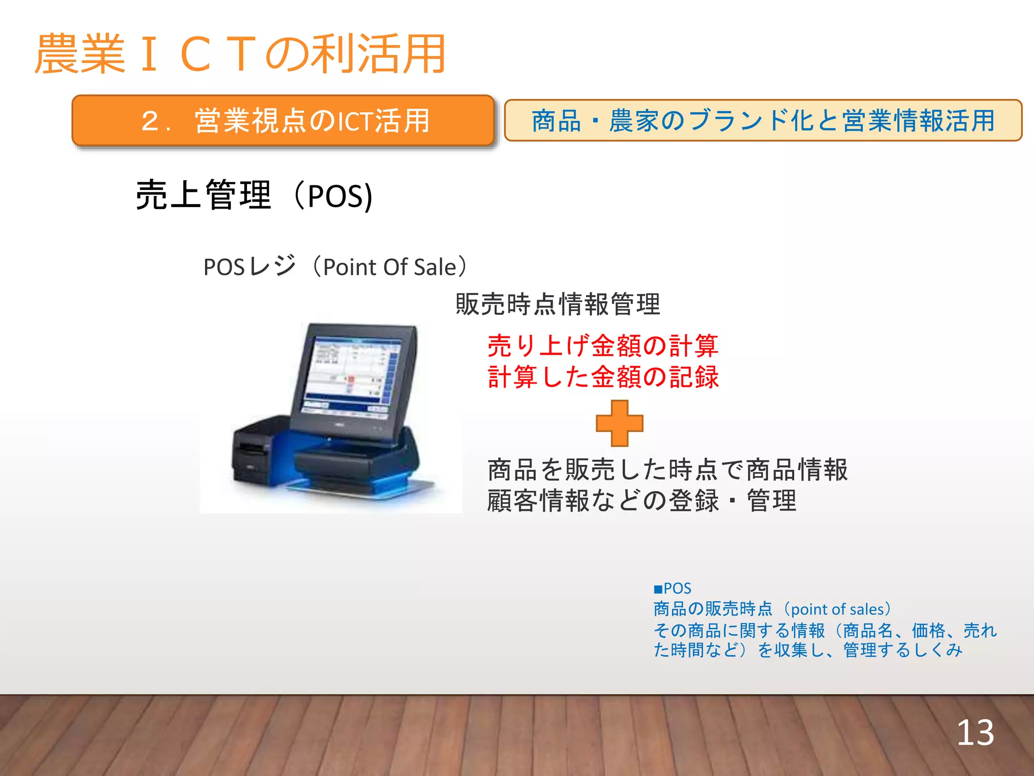 農業ＩＣＴの利活用
２．営業視点のICT活用 商品・農家のブランド化と営業情報活用
売上管理（POS)
POSレジ（Point Of Sale）
販売時点情報管理
• 商品を販売した時点で商品情報
• 顧客情報などの登録・管理
• 売り上げ金額の計算
• 計算した金額の記録
■POS
商品の販売時点（point of sales）
その商品に関する情報（商品名、価格、売れ
た時間など）を収集し、管理するしくみ
13
 