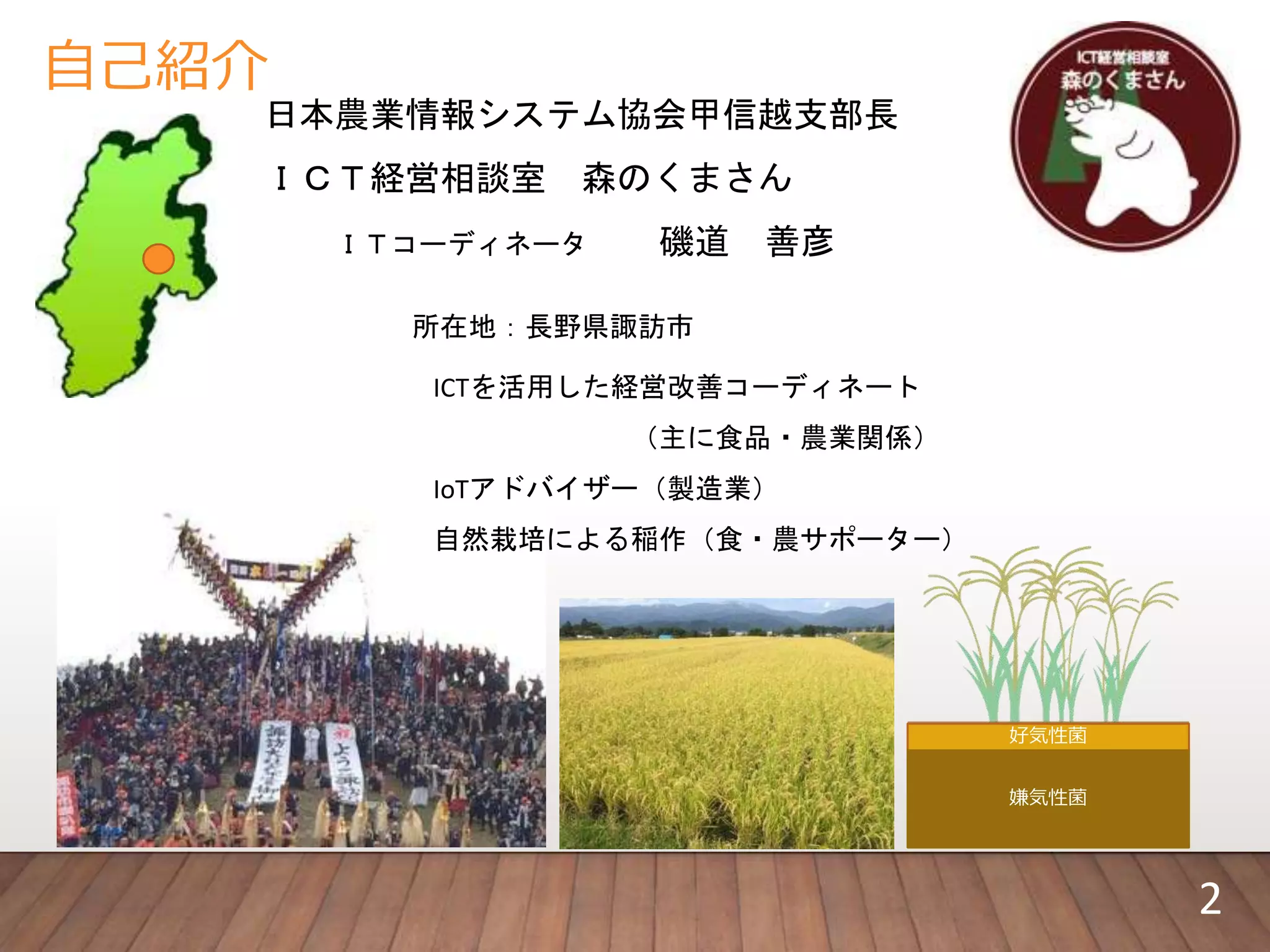 自己紹介
日本農業情報システム協会甲信越支部長
ＩＣＴ経営相談室 森のくまさん
ＩＴコーディネータ 磯道 善彦
所在地：長野県諏訪市
ICTを活用した経営改善コーディネート
（主に食品・農業関係）
IoTアドバイザー（製造業）
自然栽培による稲作（食・農サポーター）
好気性菌
嫌気性菌
2
 