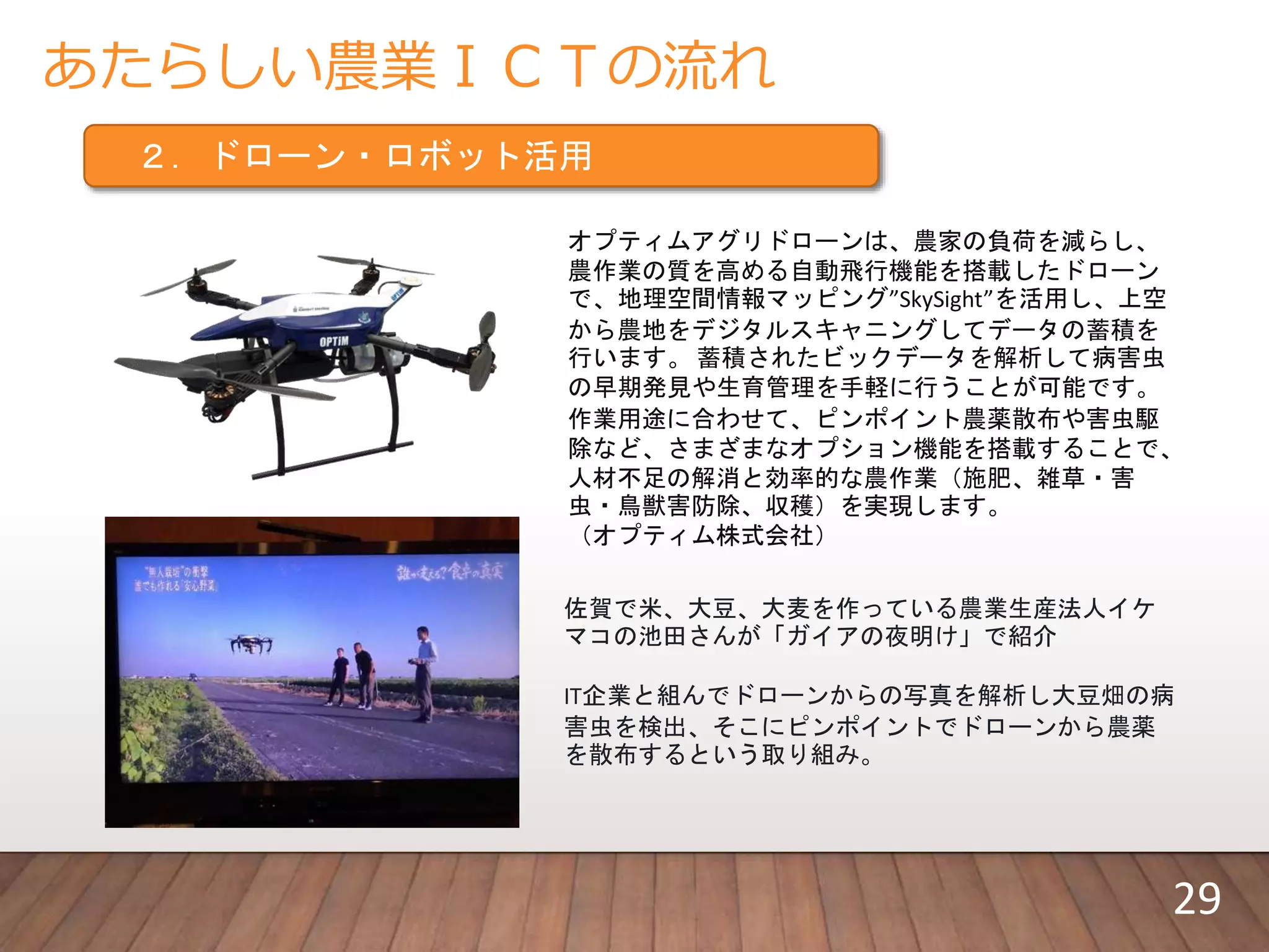 あたらしい農業ＩＣＴの流れ
２．ドローン・ロボット活用
佐賀で米、大豆、大麦を作っている農業生産法人イケ
マコの池田さんが「ガイアの夜明け」で紹介
IT企業と組んでドローンからの写真を解析し大豆畑の病
害虫を検出、そこにピンポイントでドローンから農薬
を散布するという取り組み。
オプティムアグリドローンは、農家の負荷を減らし、
農作業の質を高める自動飛行機能を搭載したドローン
で、地理空間情報マッピング”SkySight”を活用し、上空
から農地をデジタルスキャニングしてデータの蓄積を
行います。 蓄積されたビックデータを解析して病害虫
の早期発見や生育管理を手軽に行うことが可能です。
作業用途に合わせて、ピンポイント農薬散布や害虫駆
除など、さまざまなオプション機能を搭載することで、
人材不足の解消と効率的な農作業（施肥、雑草・害
虫・鳥獣害防除、収穫）を実現します。
（オプティム株式会社）
29
 