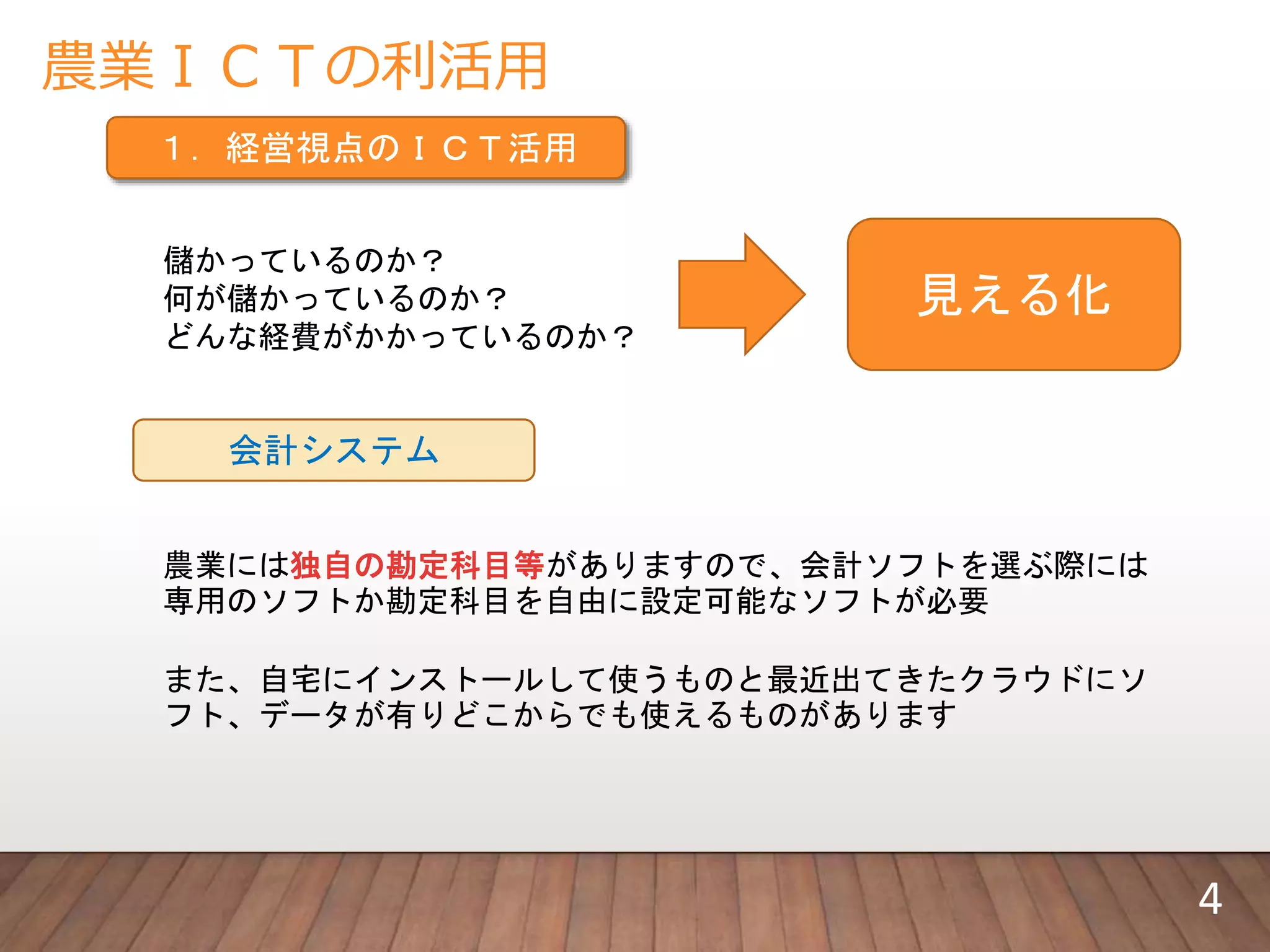 農業ＩＣＴの利活用
１．経営視点のＩＣＴ活用
儲かっているのか？
何が儲かっているのか？
どんな経費がかかっているのか？
見える化
会計システム
農業には独自の勘定科目等がありますので、会計ソフトを選ぶ際には
専用のソフトか勘定科目を自由に設定可能なソフトが必要
また、自宅にインストールして使うものと最近出てきたクラウドにソ
フト、データが有りどこからでも使えるものがあります
4
 