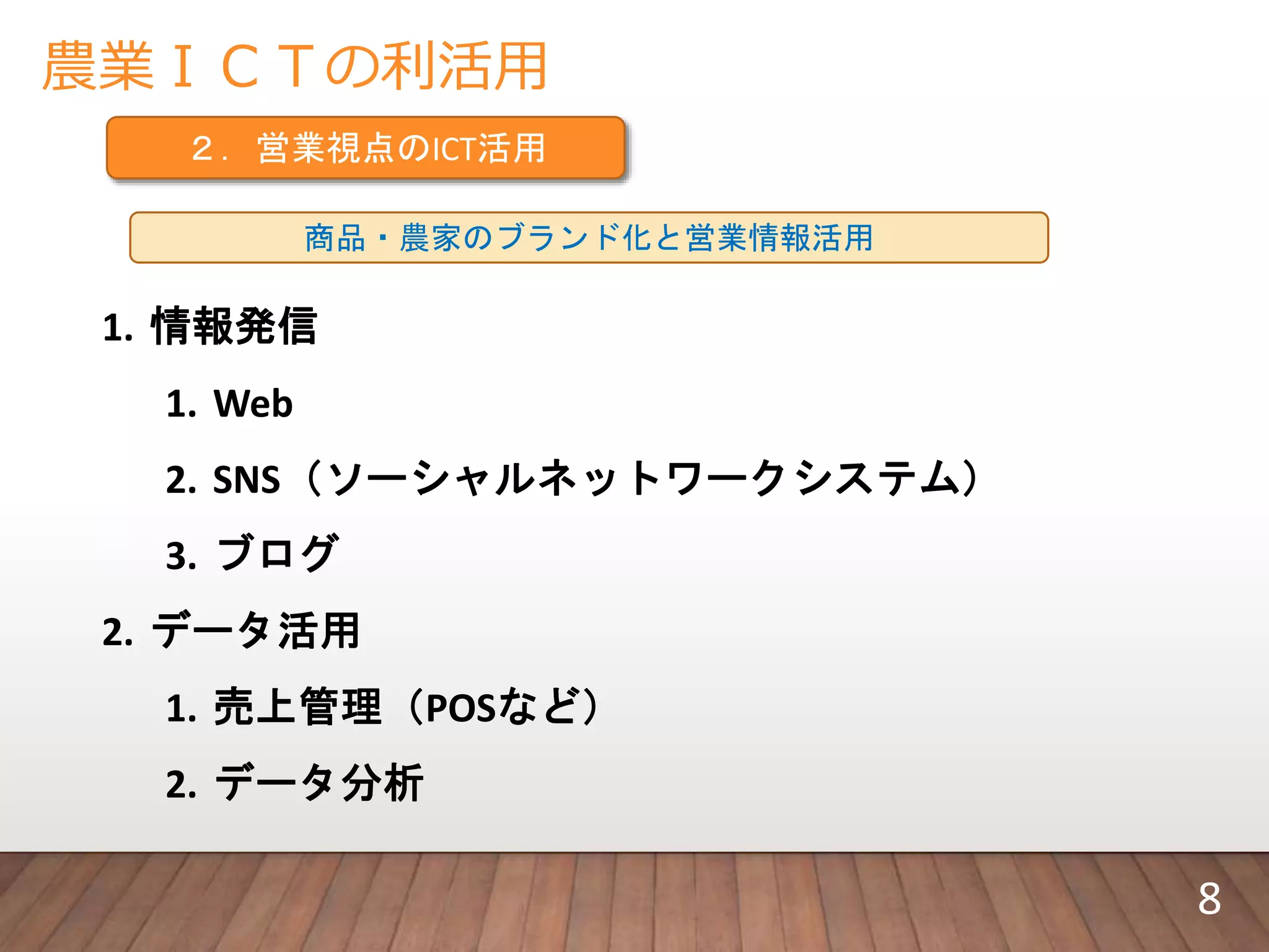 農業ＩＣＴの利活用
２．営業視点のICT活用
商品・農家のブランド化と営業情報活用
1. 情報発信
1. Web
2. SNS（ソーシャルネットワークシステム）
3. ブログ
2. データ活用
1. 売上管理（POSなど）
2. データ分析
8
 