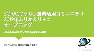 SORACOM UG 農業活用コミュニティ
2019年ふりかえり＋α
オープニング
2020.5.6(Wed) @Online (Google Meet)
SORACOM UG 農業活用コミュニティ
 