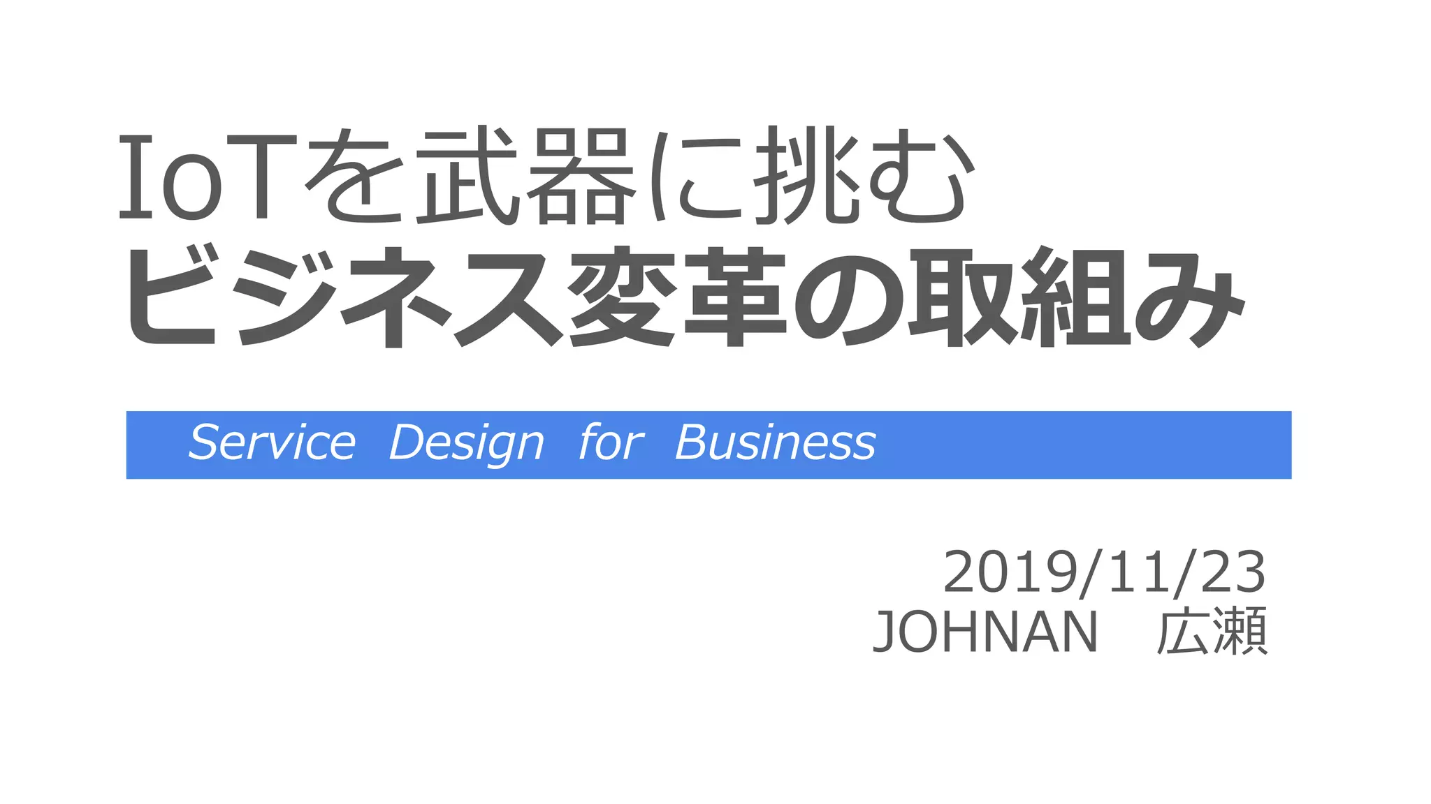 IoTを武器に挑む
ビジネス変革の取組み
2019/11/23
JOHNAN 広瀬
Service Design for Business
 