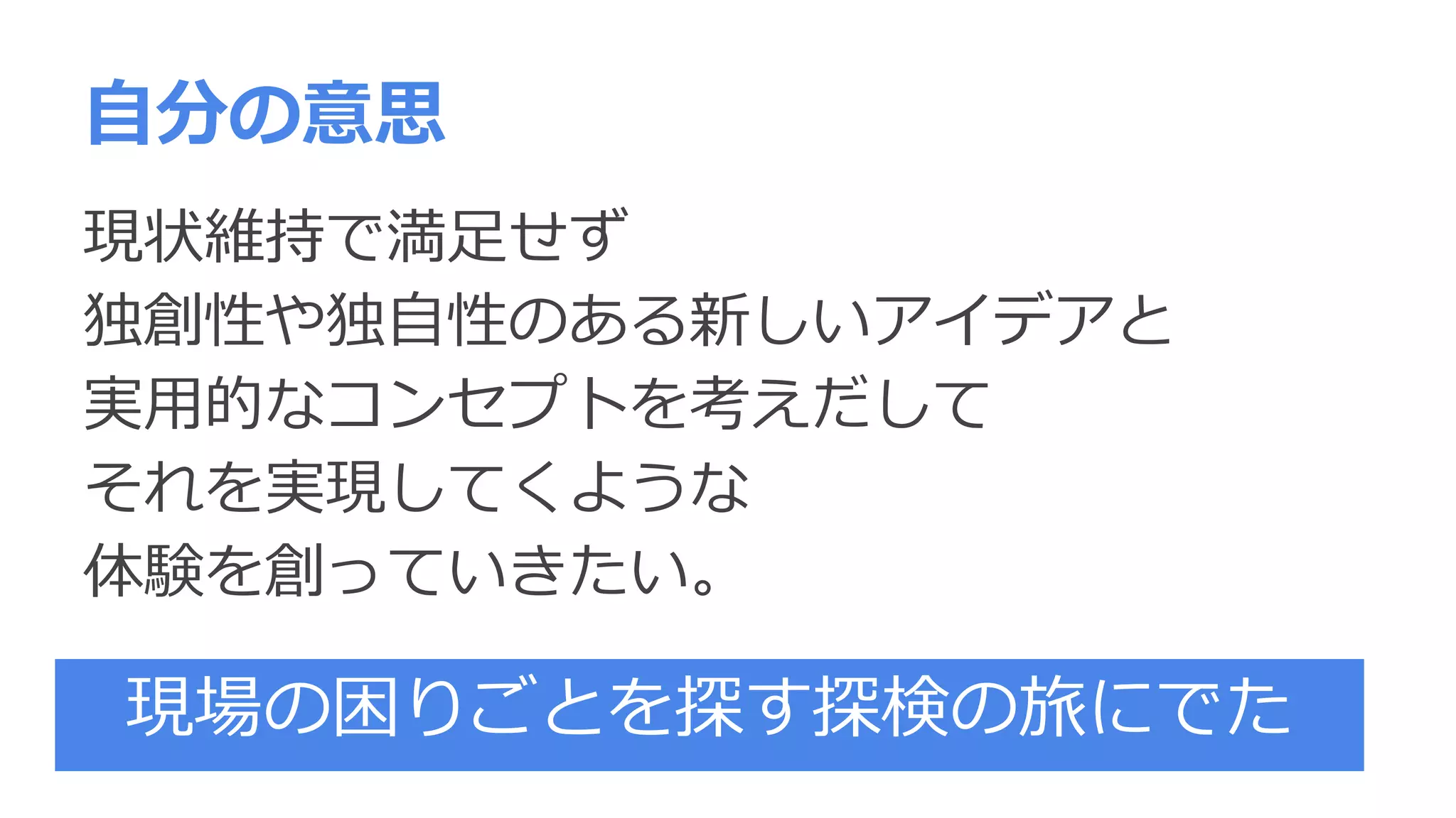 自分の意思
現状維持で満足せず
独創性や独自性のある新しいアイデアと
実用的なコンセプトを考えだして
それを実現してくような
体験を創っていきたい。
現場の困りごとを探す探検の旅にでた
 