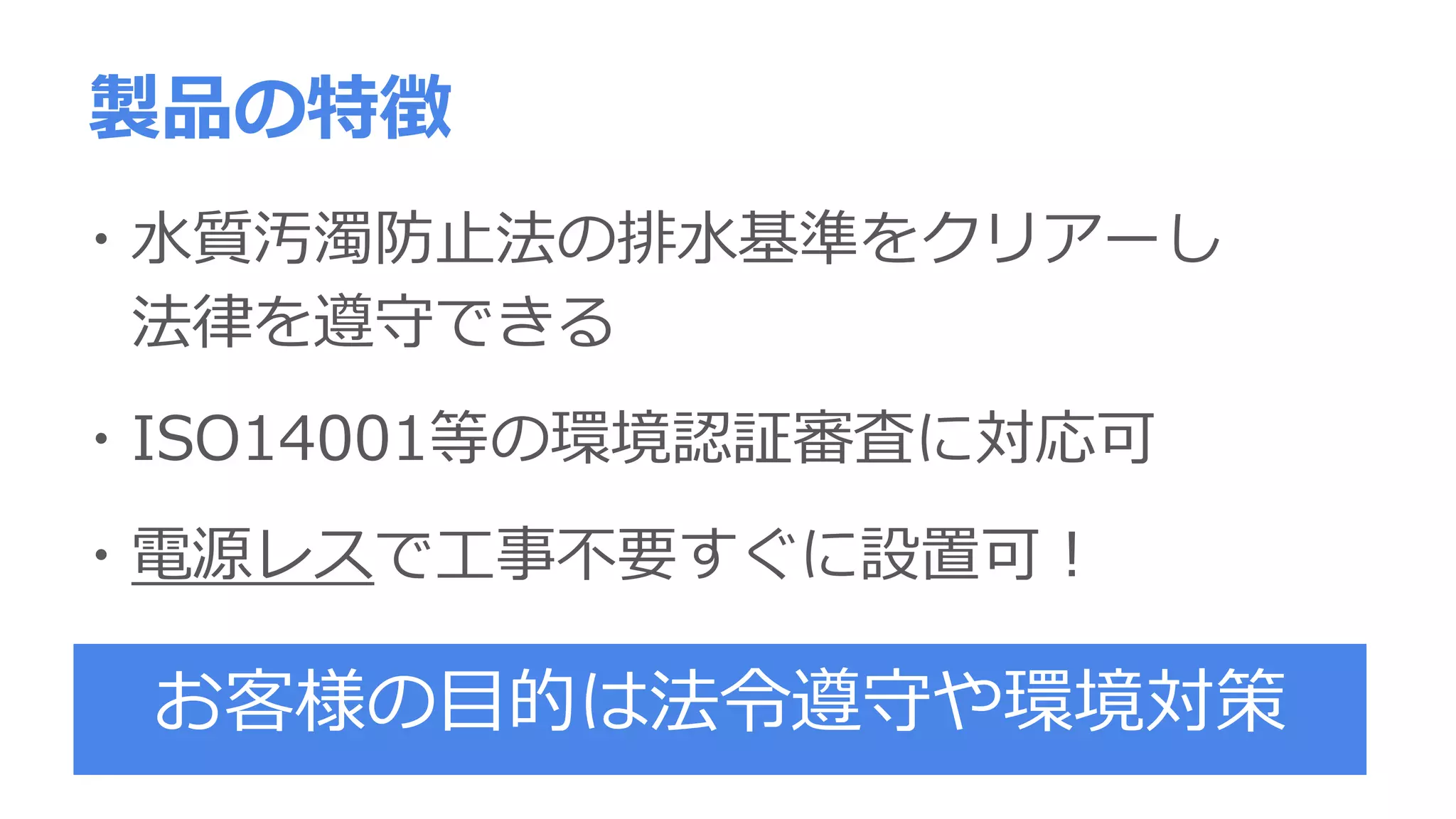 ・水質汚濁防止法の排水基準をクリアーし
法律を遵守できる
・ISO14001等の環境認証審査に対応可
・電源レスで工事不要すぐに設置可！
製品の特徴
お客様の目的は法令遵守や環境対策
 