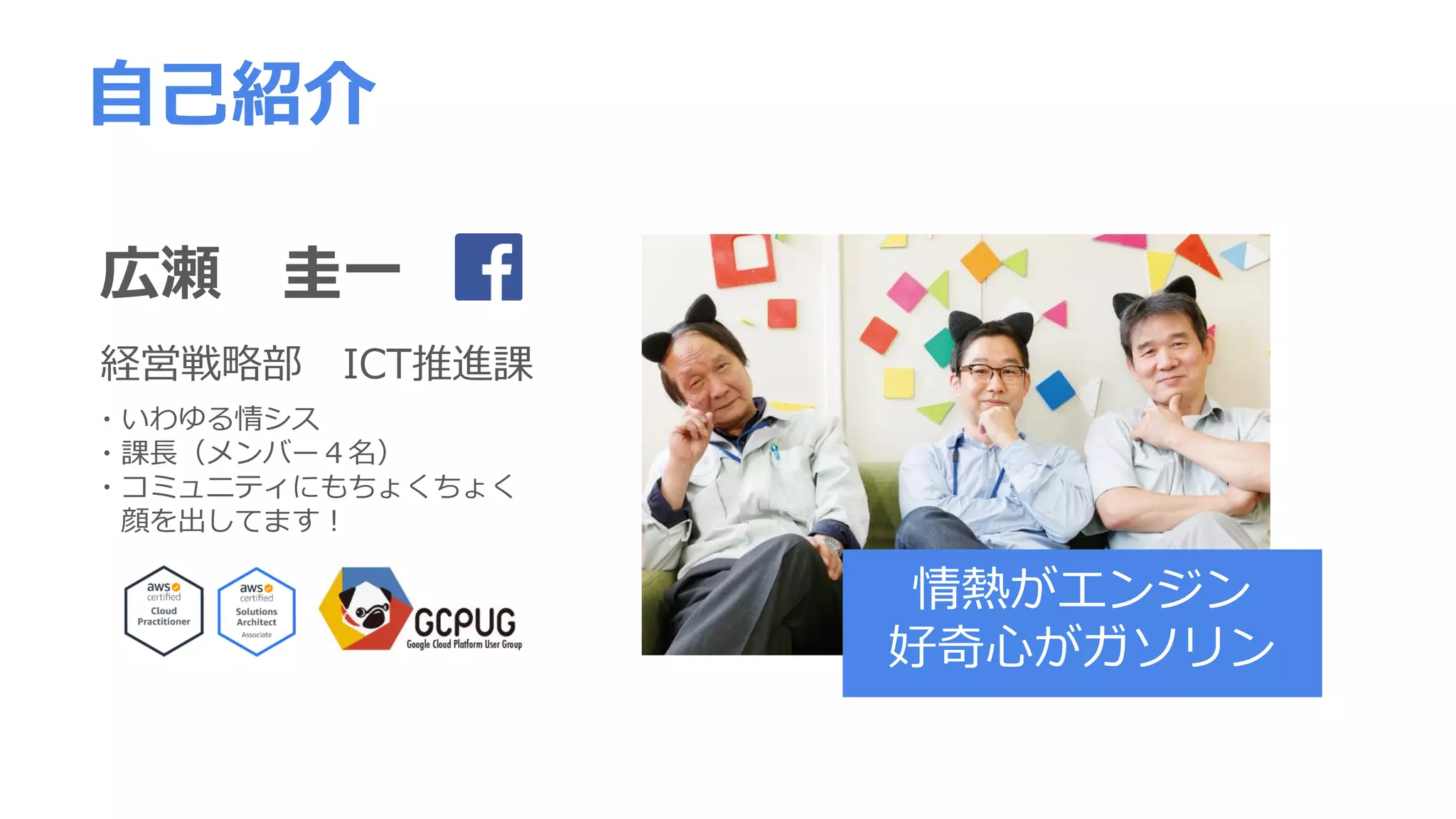 広瀬 圭一
経営戦略部 ICT推進課
自己紹介
・いわゆる情シス
・課長（メンバー４名）
・コミュニティにもちょくちょく
顔を出してます！
情熱がエンジン
好奇心がガソリン
 