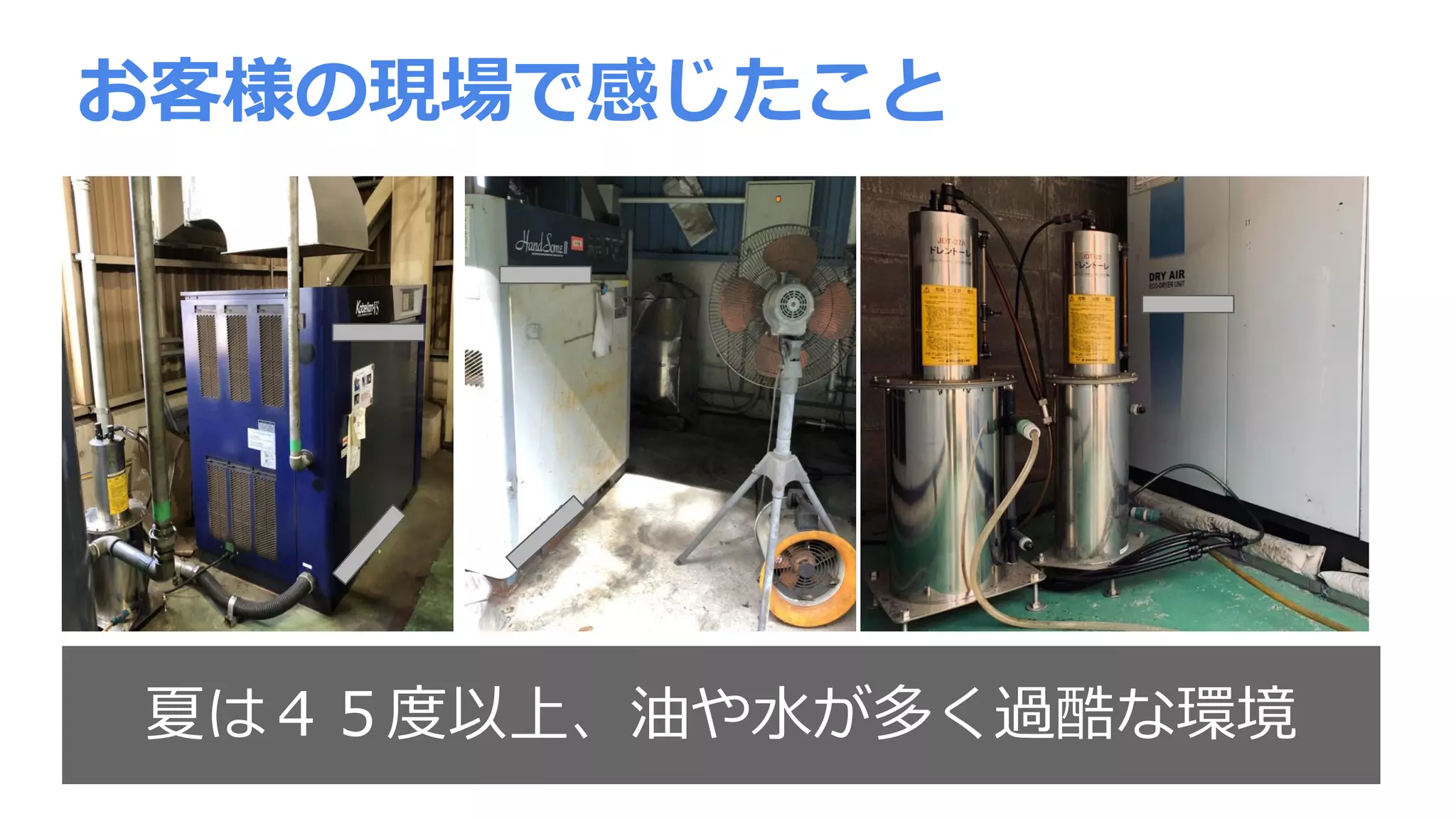 お客様の現場で感じたこと
夏は４５度以上、油や水が多く過酷な環境
 
