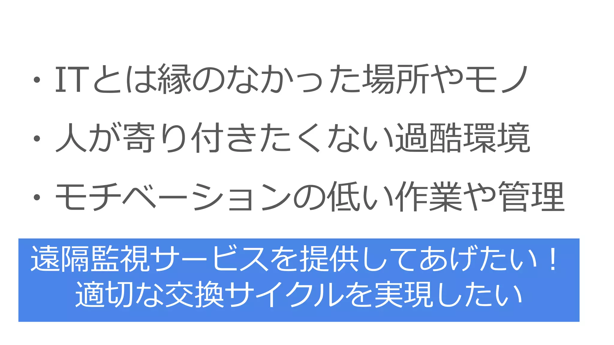 ・ITとは縁のなかった場所やモノ
・人が寄り付きたくない過酷環境
・モチベーションの低い作業や管理
遠隔監視サービスを提供してあげたい！
適切な交換サイクルを実現したい
 