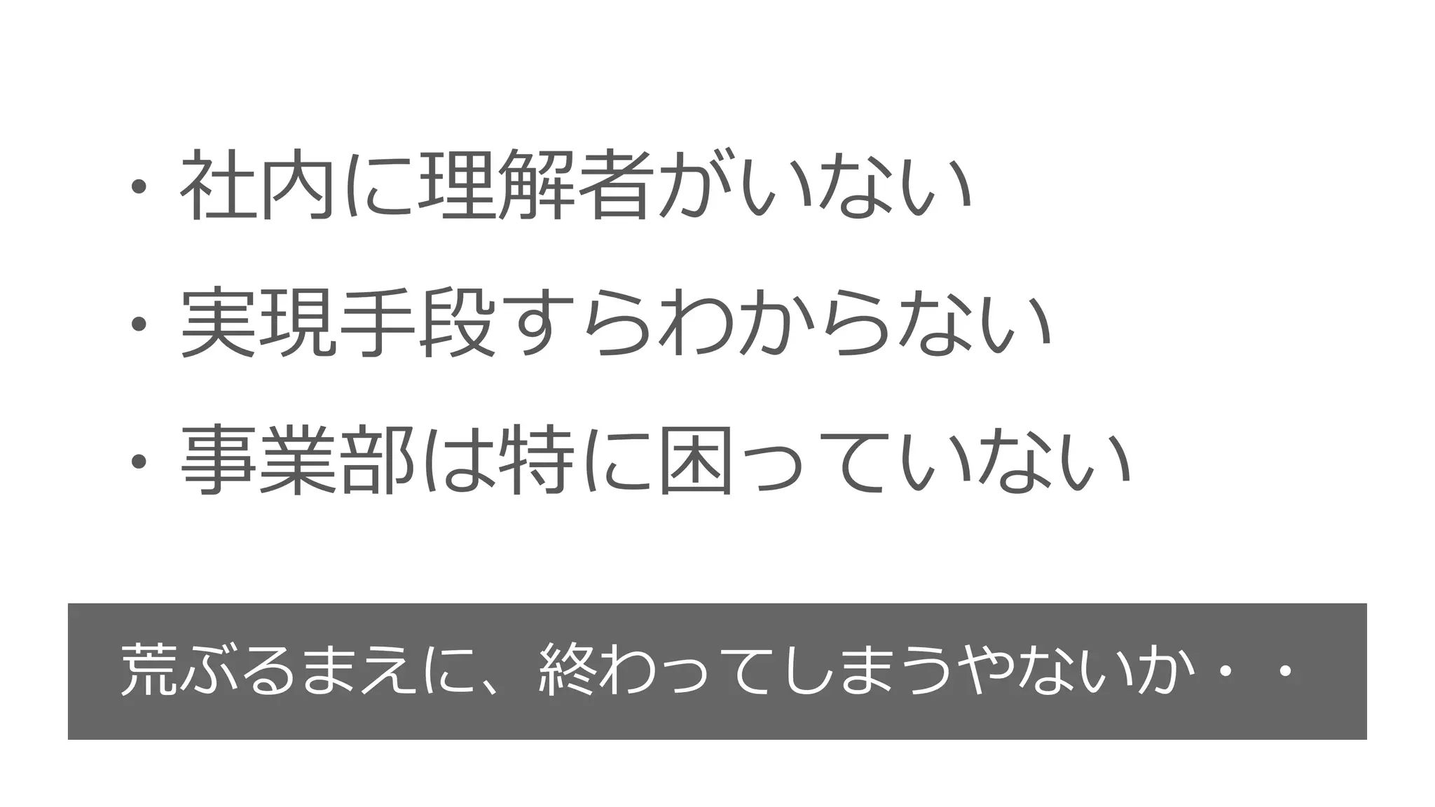 ・社内に理解者がいない
・実現手段すらわからない
・事業部は特に困っていない
荒ぶるまえに、終わってしまうやないか・・
 
