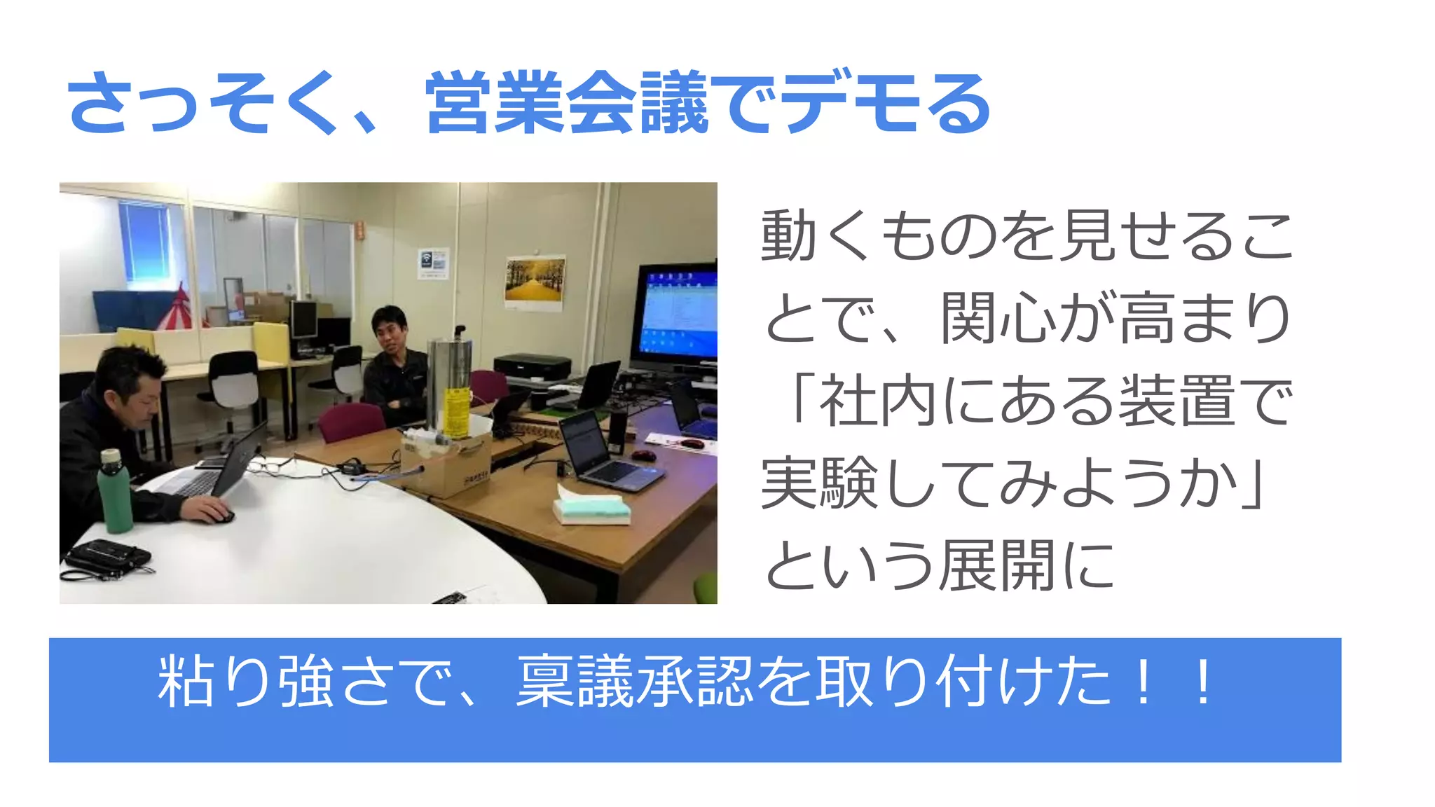 さっそく、営業会議でデモる
動くものを見せるこ
とで、関心が高まり
「社内にある装置で
実験してみようか」
という展開に
粘り強さで、稟議承認を取り付けた！！
 