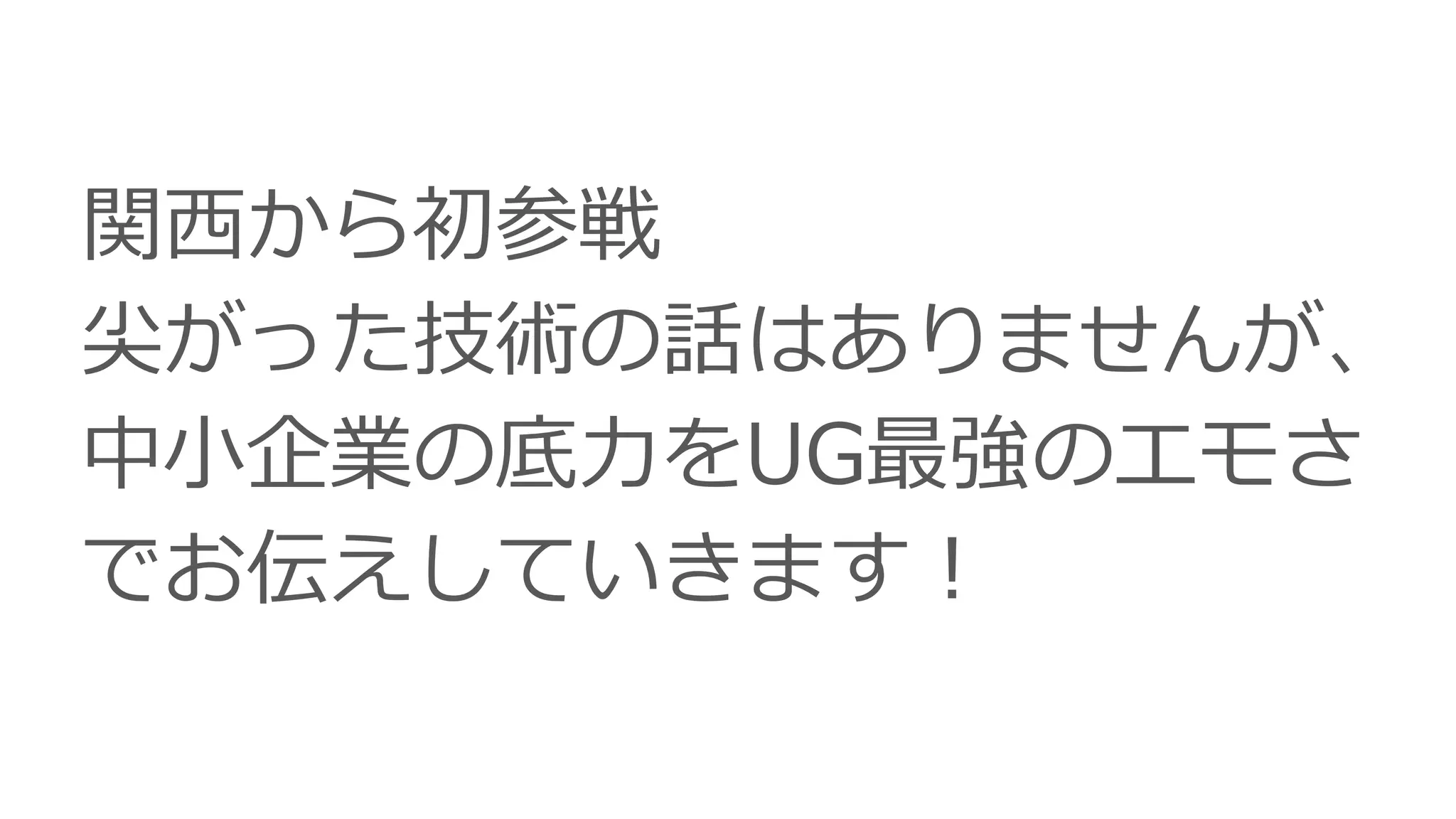 関西から初参戦
尖がった技術の話はありませんが、
中小企業の底力をUG最強のエモさ
でお伝えしていきます！
 