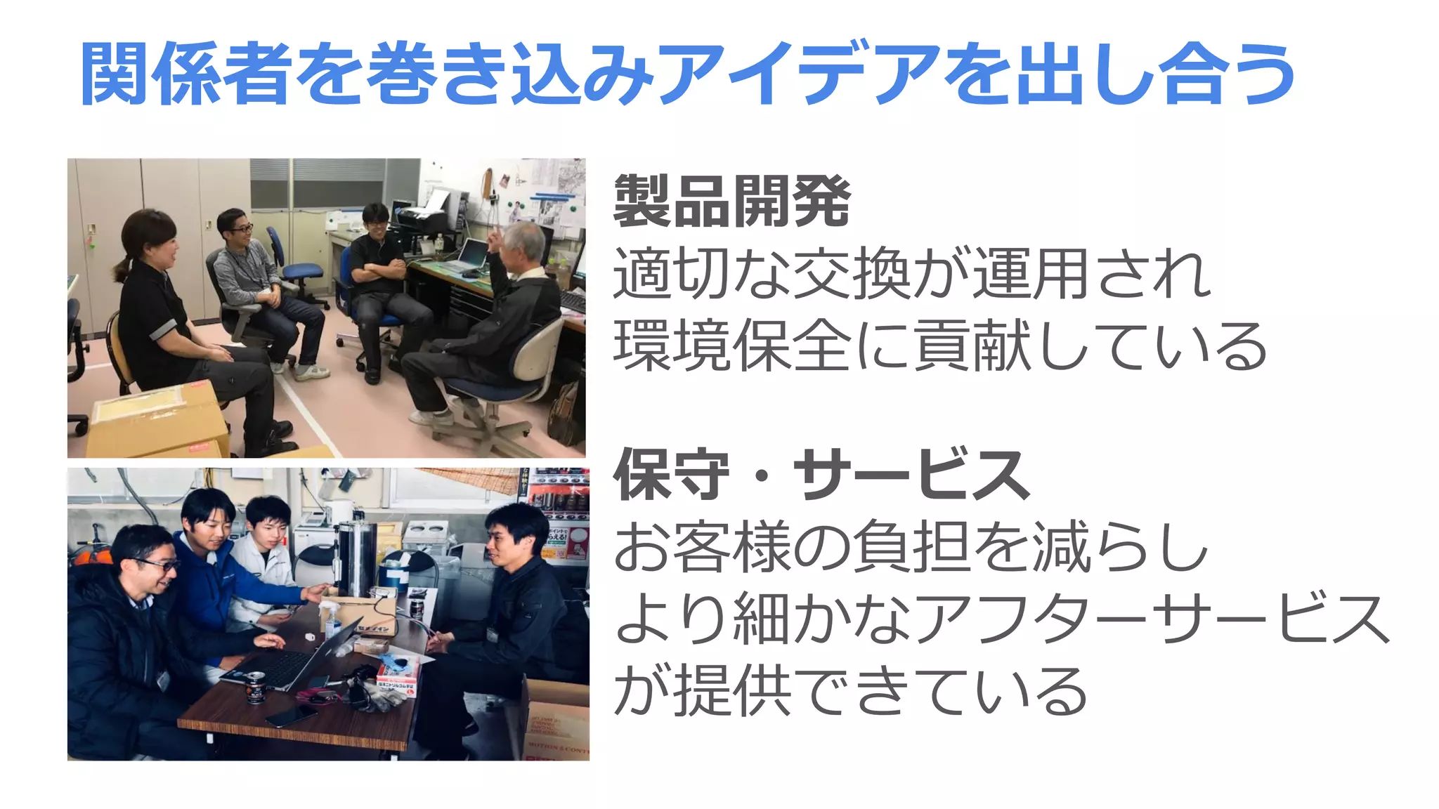 関係者を巻き込みアイデアを出し合う
製品開発
適切な交換が運用され
環境保全に貢献している
保守・サービス
お客様の負担を減らし
より細かなアフターサービス
が提供できている
 