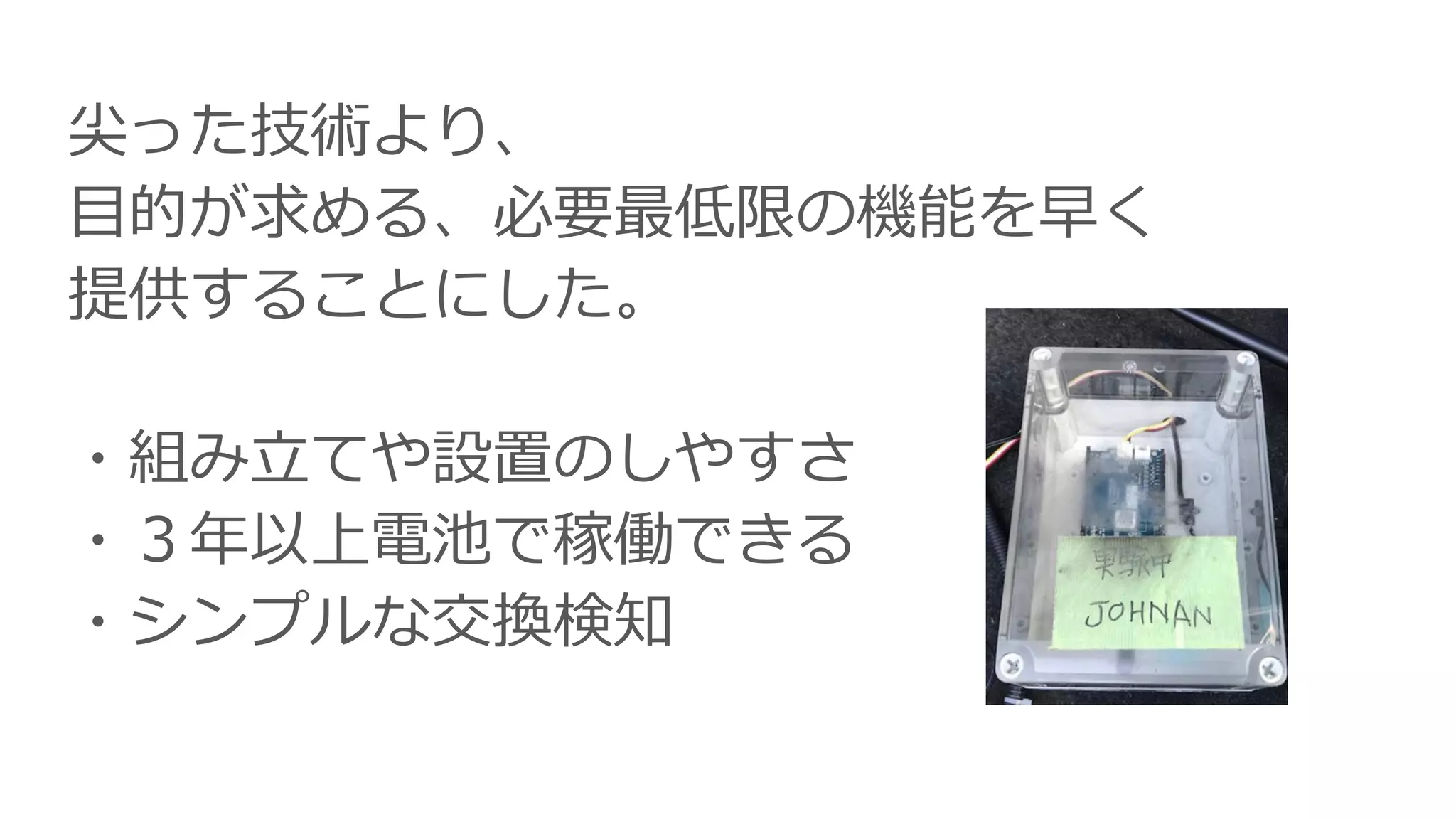 尖った技術より、
目的が求める、必要最低限の機能を早く
提供することにした。
・組み立てや設置のしやすさ
・３年以上電池で稼働できる
・シンプルな交換検知
 