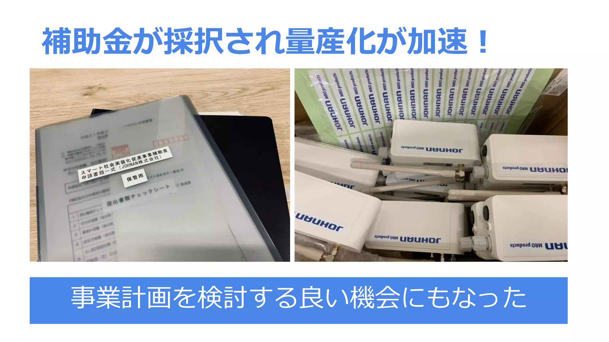 補助金が採択され量産化が加速！
事業計画を検討する良い機会にもなった
 