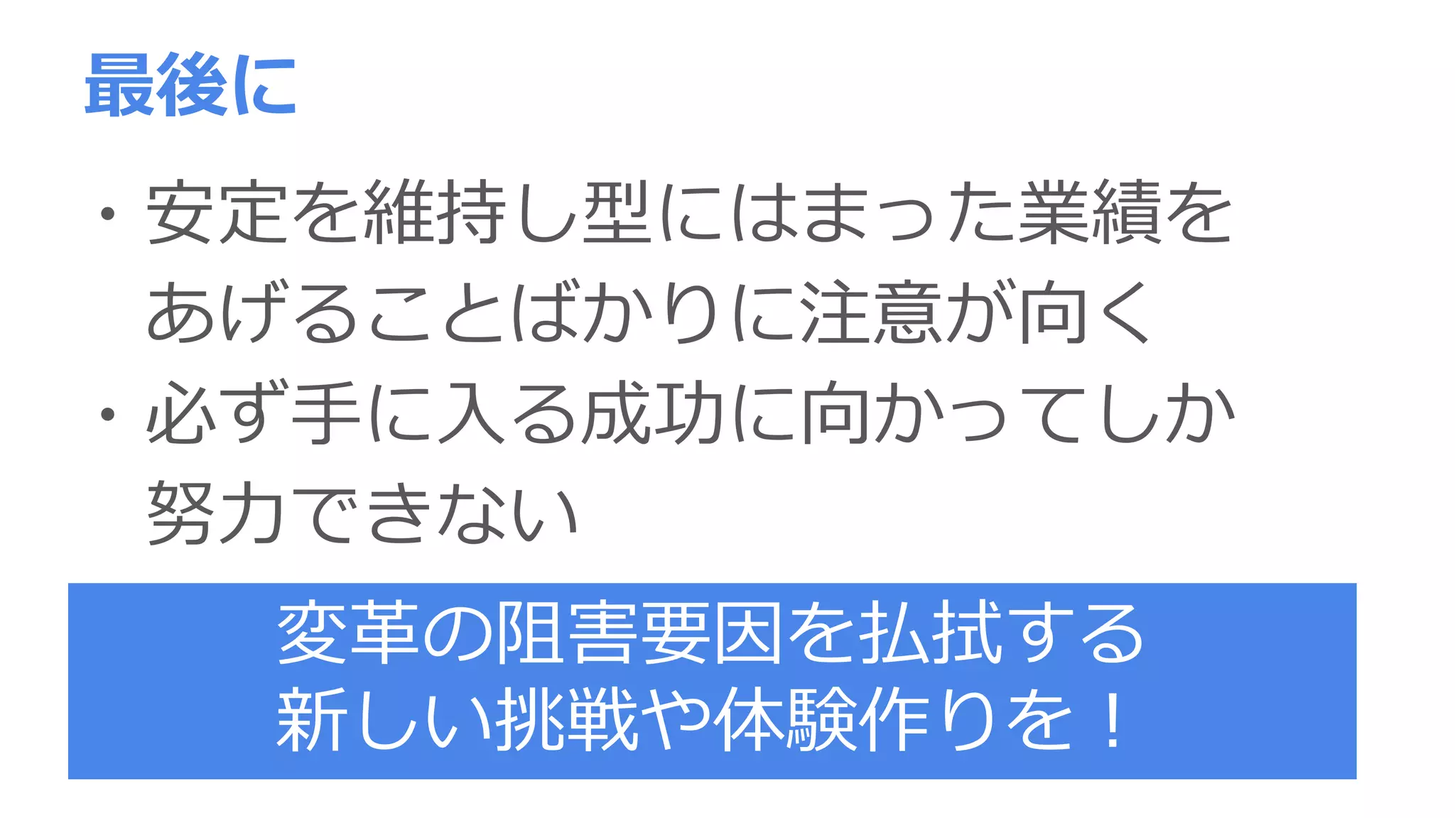 最後に
・安定を維持し型にはまった業績を
あげることばかりに注意が向く
・必ず手に入る成功に向かってしか
努力できない
変革の阻害要因を払拭する
新しい挑戦や体験作りを！
 