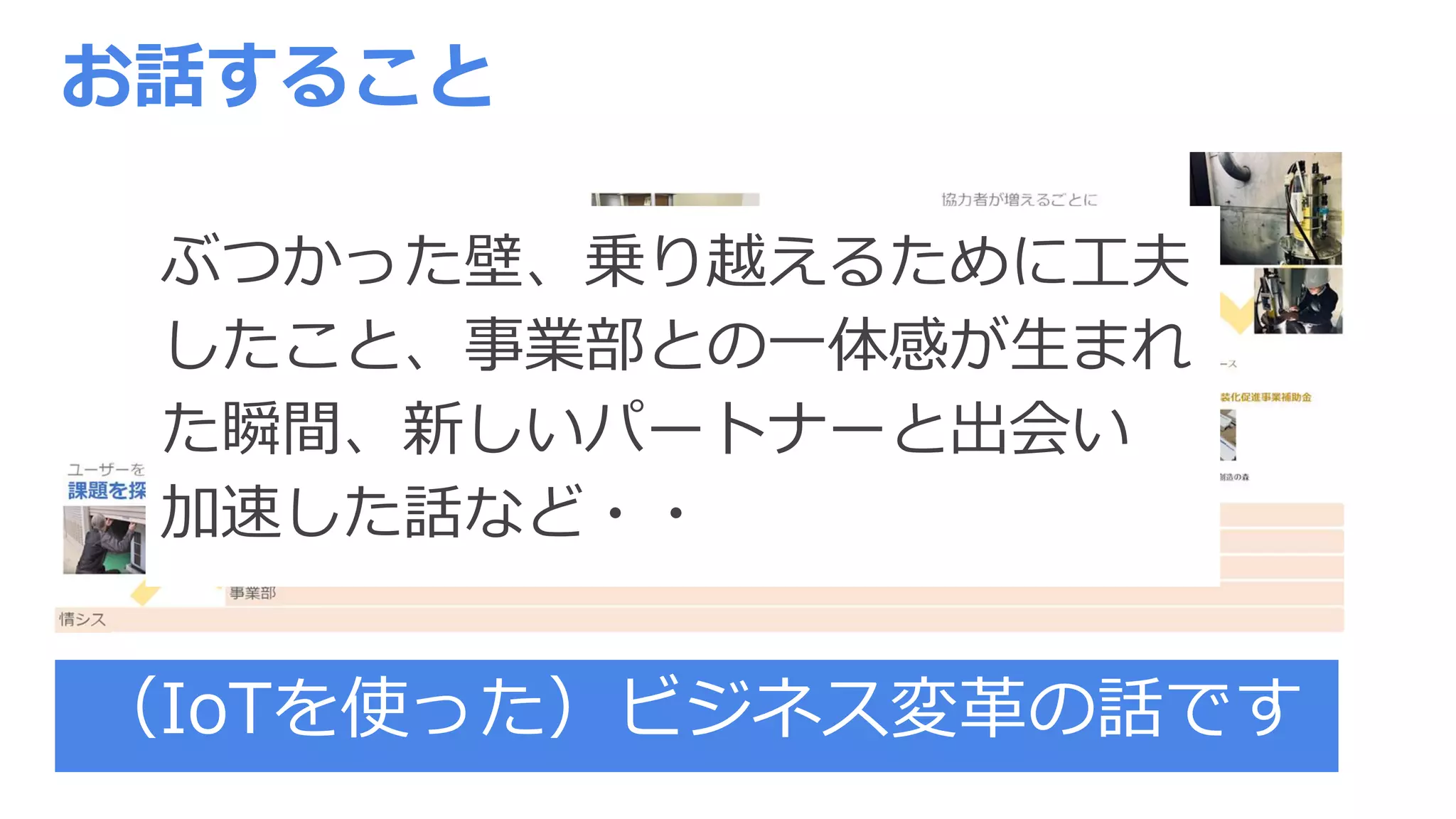 お話すること
（IoTを使った）ビジネス変革の話です
ぶつかった壁、乗り越えるために工夫
したこと、事業部との一体感が生まれ
た瞬間、新しいパートナーと出会い
加速した話など・・
 