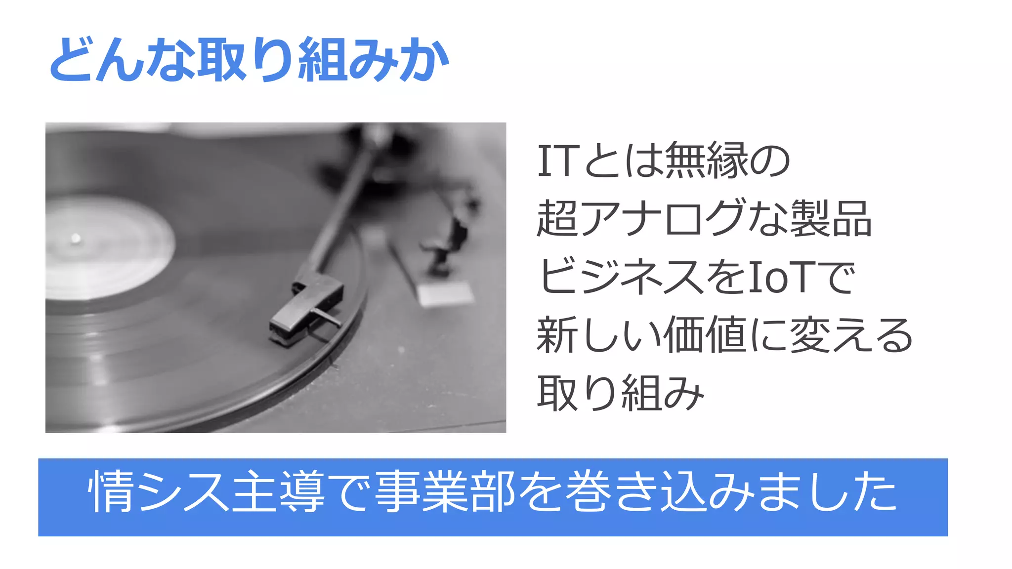 ITとは無縁の
超アナログな製品
ビジネスをIoTで
新しい価値に変える
取り組み
どんな取り組みか
情シス主導で事業部を巻き込みました
 