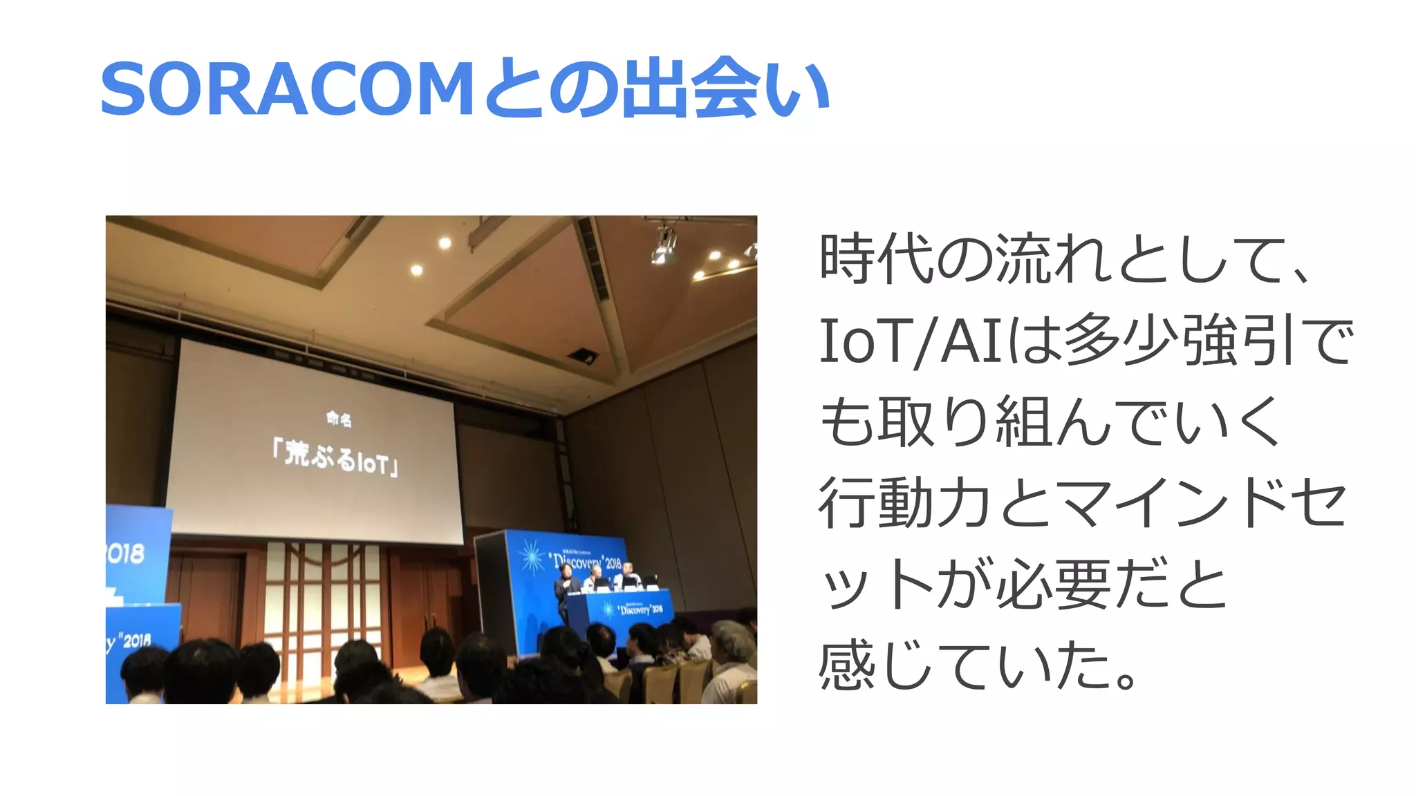 時代の流れとして、
IoT/AIは多少強引で
も取り組んでいく
行動力とマインドセ
ットが必要だと
感じていた。
SORACOMとの出会い
 