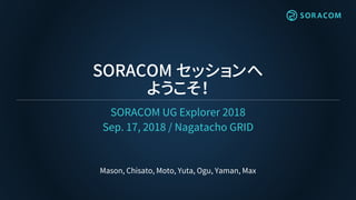 SORACOM セッションへ
ようこそ！
SORACOM UG Explorer 2018
Sep. 17, 2018 / Nagatacho GRID
Mason, Chisato, Moto, Yuta, Ogu, Yaman, Max
 