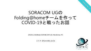 SORACOM UGの
Folding@homeチームを作って
COVID-19と戦ったお話
2020.12.16(Wed) SORACOM UG Hiroshima #5
こにゃ @kuroneko_ko2a
 