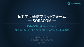 IoT 向け通信プラットフォーム
― SORACOM ―
SORACOM UG Hiroshima #1
Apr. 21, 2018 / イノベーション・ハブ・ひろしまCamps
株式会社ソラコム
テクノロジー・エバンジェリスト
松下 享平
 
