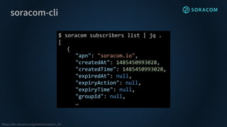 soracom-cli
https://dev.soracom.io/jp/tools/soracom_cli/
$ soracom subscribers list | jq .
[
{
"apn": "soracom.io",
"createdAt": 1485450993028,
"createdTime": 1485450993028,
"expiredAt": null,
"expiryAction": null,
"expiryTime": null,
"groupId": null,
…
 