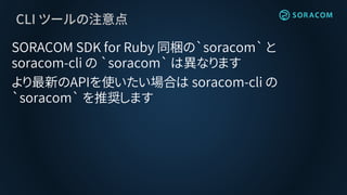 CLI ツールの注意点
SORACOM SDK for Ruby 同梱の`soracom` と
soracom-cli の `soracom` は異なります
より最新のAPIを使いたい場合は soracom-cli の
`soracom` を推奨します
 