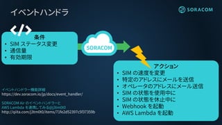 イベントハンドラ
アクション
• SIM の速度を変更
• 特定のアドレスにメールを送信
• オペレータのアドレスにメール送信
• SIM の状態を使用中に
• SIM の状態を休止中に
• Webhook を起動
• AWS Lambda を起動
条件
• SIM ステータス変更
• 通信量
• 有効期限
イベントハンドラー機能詳細
https://dev.soracom.io/jp/docs/event_handler/
SORACOM Air のイベントハンドラーと
AWS Lambda を連携してみる@j3tm0t0
http://qiita.com/j3tm0t0/items/71fe2d52397c5f37359b
 